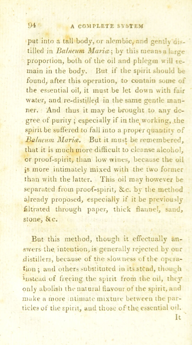 put into a tall body, or alembic, and geniiy d: - tilled in Balneum Maria-, by this means a large proportion, both of the oil and phlegm w ill te- main in the body. But if the spirit should be found, after this operation, to contain some of the essential oil, it must be let down with fair water, and re-distilled in the same gentle man- ner. And thus it may be brought to any de- gree of purity ; especially if in the working, the spirit be suffered to fall into a proper quantity of Balneum Maria. But it must be remembered, that it is much more difficult to cleanse alcohol, or proof-spirit, than low wines, because the oil is more intimately mixed with the two former than with the latter. This oil may however be separated from proof-spirit, Sac. by the method already proposed, especially if it be previously filtrated through paper, thick flannel, sand, stone, &c. But this method, though it effectually an- swers the, intention, is generally rejected by our .distillers, because of the slowness of the opera- tion ; and others substituted in itsstfad, though instead of freeing the spirit from the oil, they only abolish the natural flavour of the spirit, and make a more miniate mixture between the par- ticles of the spirit, and those of the essential oil. It '