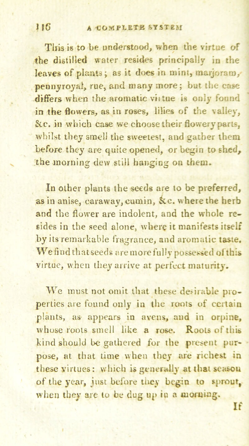 This i« to be understood, when the virtue oF the distilled water resides principally iu the leaves of plants; as it does in mint, marjoram, pennyroyal, rue, and many more; but the case differs when the aromatic viitue is only found in the flowers, as in roses, lilies of the valley. Sic. in which case we choose their flowery parts, whilst they smell the sweetest, and gather them before they are quite opened, or begin to shed, the morning dew still hanging on them. In other plants the seeds are to be preferred, as in anise, caraway, cumin, kc. where the herb and the flower are indolent, and the whole re- sides in the seed alone, where it manifests itself by its remarkable fragrance, and aromatic taste. We find thatseeds are more fully possessed ol this virtue, when they arrive at perfect maturity. We must not omit that these deniable pro- perties are found only in the rtmts of certain plants, as appears in avens, and in orpine, whose roots smell like a rose. Roots of this kind should be gathered for the present pur- pose, at that time when they are richest in these virtues: which is generally at that season of the year, just before they begin to sprout, when they are to be dug up iu a morning. If