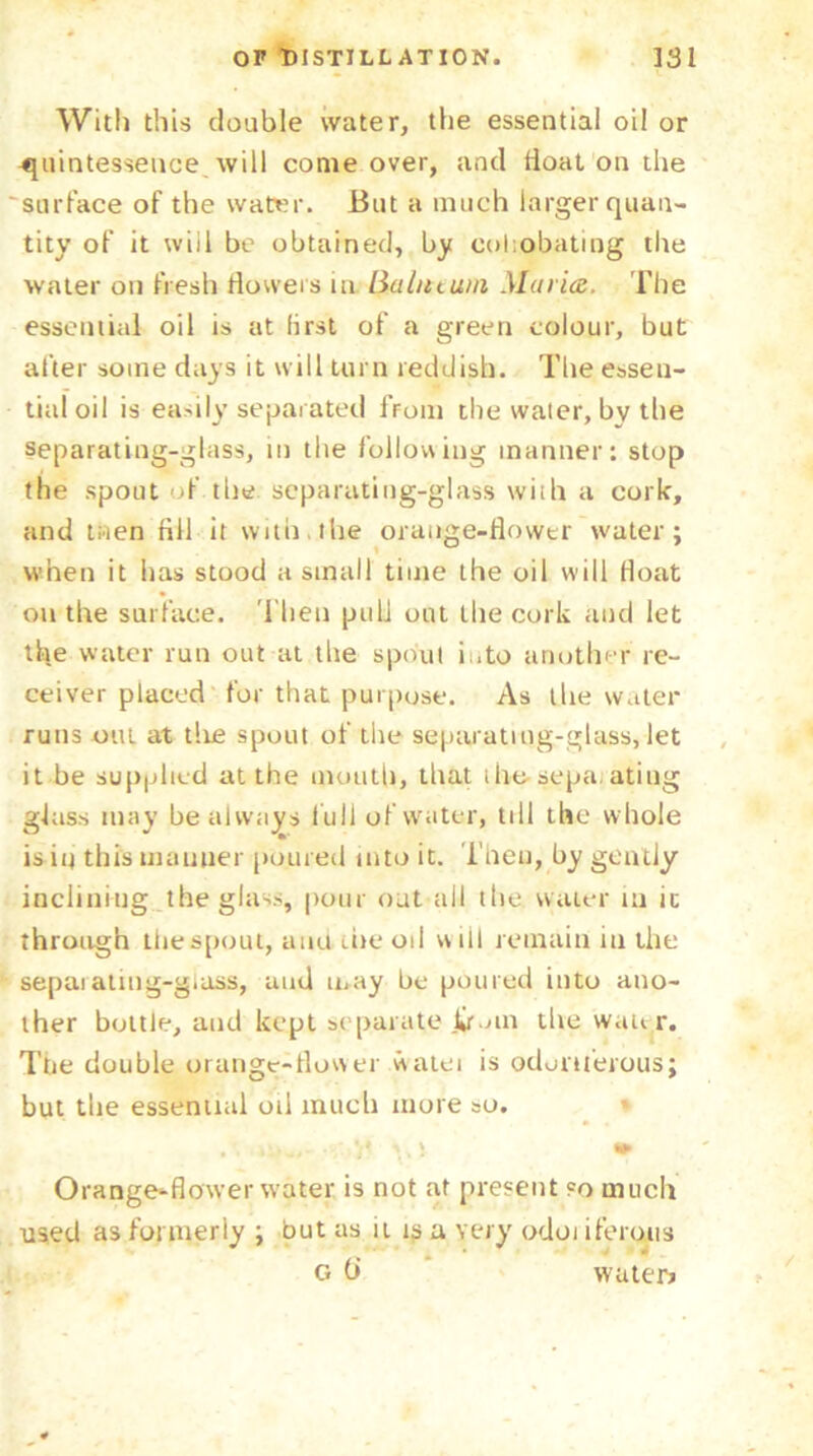 With this doable water, the essential oil or quintessence will come over, and lioat on the surface of the water. But a much larger quan- tity of it will be obtained, by cohobating the water on fresh flowers in Balntuni Maria. The essential oil is at first of a green colour, but after some days it will turn reddish. The essen- tial oil is easily separated lrom the water, bv the separating-glass, in the following manner: stop the spout of the separating-glass with a cork, and men fill it with,the orange-flower water; when it has stood a small time the oil will float on the surface. Then pull out the cork and let the water run out at the spout into another re- ceiver placed for that purpose. As the water runs out at tlie spout of the separating-glass, let it be supplied at the mouth, that ihe-separating glass may be always lull of water, till the whole is in this manner poured into it. Then, by gently inclining the glass, pour out all the water in it through the spout, aim the oil will remain in the separating-glass, and may he poured into ano- ther bottle, and kept separate jifoin the wanr. The double orange-flower watei is odoriferous; but tbe essential oil much more so. v Orange-flower water is not at present so much used as formerly ; but as it is a very odoi iferuus G (i water?