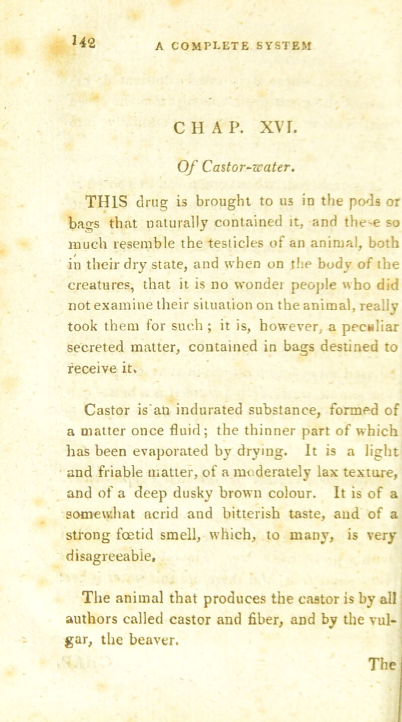 U2 C H A P. XVI. Of Castor-zcater. THIS drug is brought to us in the pods or bags that naturally contained it, and the'e so much resemble the testicles of an animal, both in their dry state, and when on the body of the creatures, that it is no wondei people who did not examine their situation on the animal, really took them for such ; it is, however, a peculiar secreted matter, contained in bags destined to receive it. Castor is’au indurated substance, formed of a matter once fluid; the thinner part of which has been evaporated by drying. It is a light and friable matter, of a moderately lax texture, and of a deep dusky brown colour. It is of a somewhat acrid and bitterish taste, and of a strong foetid smell, which, to many, is very disagreeable, The animal that produces the castor is by all authors called castor and fiber, and by the vul- gar, the beaver. The