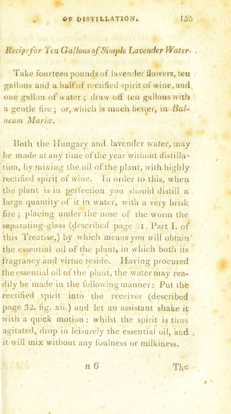 Recipe for Ten Gallous ofSimple Lavender Water. Take fourteen pounds of lavender flowers, tea gallons and u halfof rectified spirit of wine, and. one gallon of water; draw otf ten gallons with a gentle fire; or,which is much better, in Bal- neum Marice. Both the Hungary and lavender water, may be made at any time of the year without distilla- tion, by mixing the oil of the plant, with highly rectified spirit of wine, fit order to this, when the plant is in perfection you should distill a large quantity'of it in water, with a very brisk fire; placing under the nose of the worm the separating-glass (described page :>i. Part I. of this Treatise,) by which means you will obtain' the essential oil of the plant, in which both its fVagrancy and virtue reside. Having procured the essential oil of the plant, the water may rea- dily be made in the following manner: Put the rectified spirit into the receiver (described page 32. fig. xii.) and let an assistant shake it with a quick motion: whilst the spirit is thus agitated, drop in leisurely the essential oil, and it will mix without any foulness or milkiness.