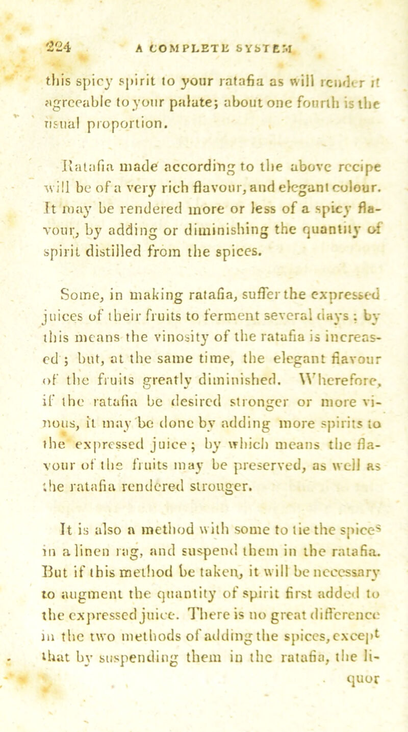 this spicy spirit to your ratafia as will render it agreeable to your palate; about one fourth is the usual proportion. Ratafia made according to the above recipe will be of a very rich flavour, and elegant colour. It may be rendered more or less of a spicy fla- vour, by adding or diminishing the quantity of spirit distilled from the spices. Some, in making ratafia, suffer the expressed juices of their fruits to ferment several days ; by this means the vinosity of the ratafia is increas- ed ; but, at the same time, the elegant flavour of the fruits greatly diminished. Wherefore, if the ratafia be desired stronger or more vi- nous, it may be done by adding more spirits to the expressed juice; by which means the fla- vour of the fruits may be preserved, as well as the ratafia rendered stronger. It is also a method with some to tie the spices m a linen nig, and suspend them in the ratafia. But if this method be taken, it will be necessary to augment the quantity of spirit first added to the expressed juice. There is no great difference in the two methods of adding the spices, except that by suspending them in the ratafia, the li- quor W i * ’