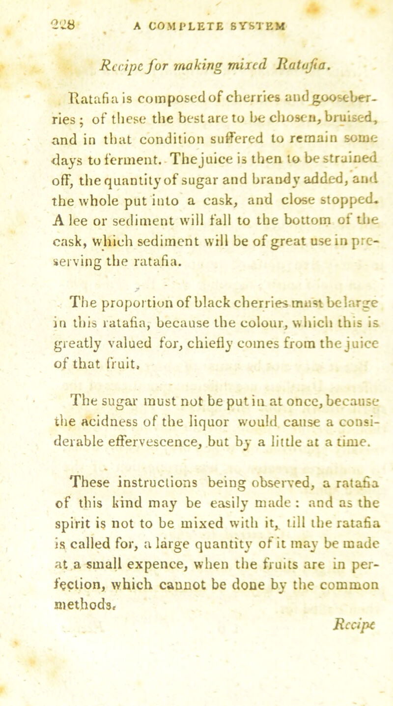 Recipe for making mired Ratafia. Ratafia is composed of cherries and gooseber- ries ; of these the best are to be chosen, bruised, and in that condition suffered to remain some days to ferment. The juice is then to be strained off, the quantity of sugar and brandy added, and the whole put into a cask, and close stopped* A lee or sediment will fall to the bottom of the cask, which sediment will be of great use in pre- serving the ratafia. The proportion of black cherries must belarge in this ratafia, because the colour, which this is greatly valued for, chiefly comes from the juice of that fruit. The sugar must not be putin at once, because the acidness of the liquor would cause a consi- derable effervescence, but by a little at a time. These instructions being observed, a ratafia of this kind may be easily made : and as the spirit is not to be mixed with it, till the ratafia is called for, a large quantity of it may be made at a small expence, when the fruits are in per- fection, which cannot be done by the common methods.