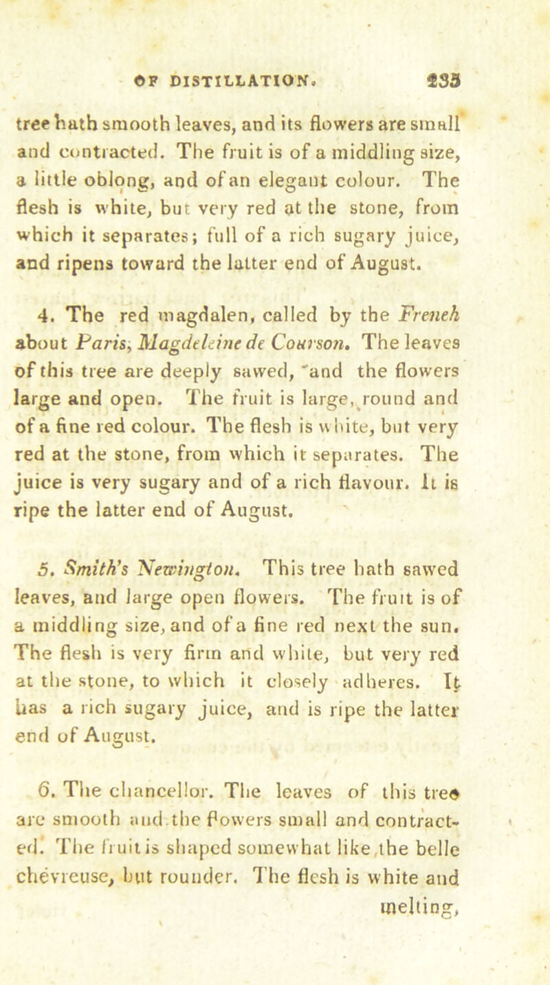 tree hath smooth leaves, and its flowers are small and contracted. The fruit is of a middling size, a little oblong, and of an elegant colour. The flesh is white, but very red at the stone, from which it separates; full of a rich sugary juice, and ripens toward the latter end of August. 4. The red magdalen, called by the French about Paris, Magdelehic de Courson. The leaves of this tree are deeply sawed, 'and the flowers large and open. The fruit is large, round and of a fine red colour. The flesh is u hite, but very red at the stone, from which it separates. The juice is very sugary and of a rich flavour. It is ripe the latter end of August. 5. Smith’s Newington. This tree hath sawed leaves, and large open flowers. The fruit is of a middling size, and of a fine red next the sun. The flesh is very firm and white, but very red at the stone, to which it closely adheres. It has a rich sugary juice, and is ripe the latter end of August. 6. The chancellor. The leaves of this treo are smooth and.the flowers small and contract- ed. The fruit is shaped somewhat like the belle chevrcuse, but rounder. The flesh is white and melting,