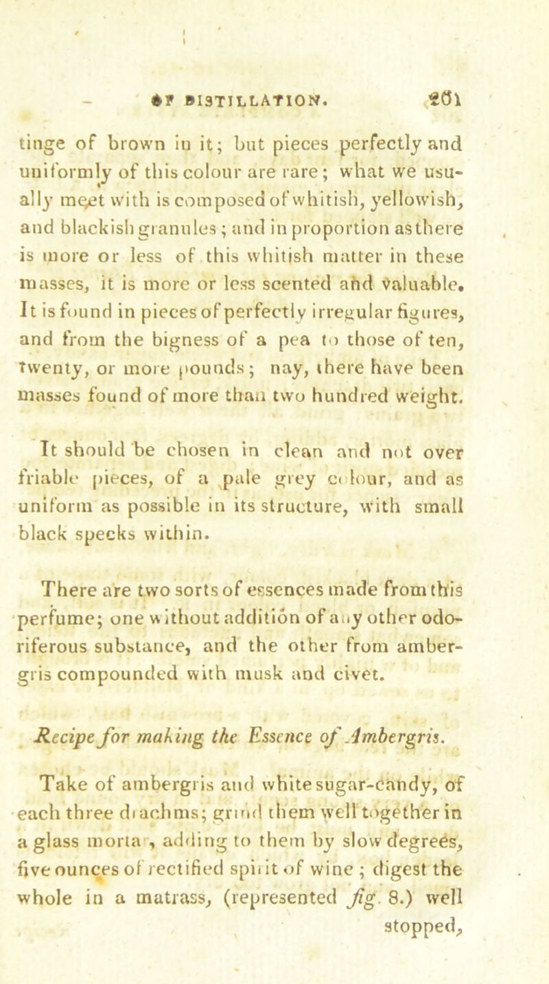 BI3TILLATI0N. ffll tinge of brown in it; but pieces perfectly and uniformly of this colour are rare ; what we usu- ally mget with is composed of whitish, yellowish, and blackish granules ; and in proportion as there is more or less of this whitish matter in these masses, it is more or less scented and Valuable. It isfound in pieces of perfectly irregular figures, and from the bigness of a pea to those of ten, Twenty, or more pounds; nay, there have been masses found of more than two hundred weight. It should be chosen in clean and not over friable pieces, of a pale grey odour, and as uniform as possible in its structure, with small black specks within. There are two sorts of essences made from this perfume; one w ithout addition of any other odo- riferous substance, and the other from amber- gris compounded with musk and civet. Recipe for making the Essence of Ambergris. Take of ambergris and white sugar-candy, of each three diachms; grind them well together in a glass morta , adding to them by slow degrees, five ounces of rectified spii it of wine ; digest the whole in a matrass, (represented fig. 8.) well stopped.