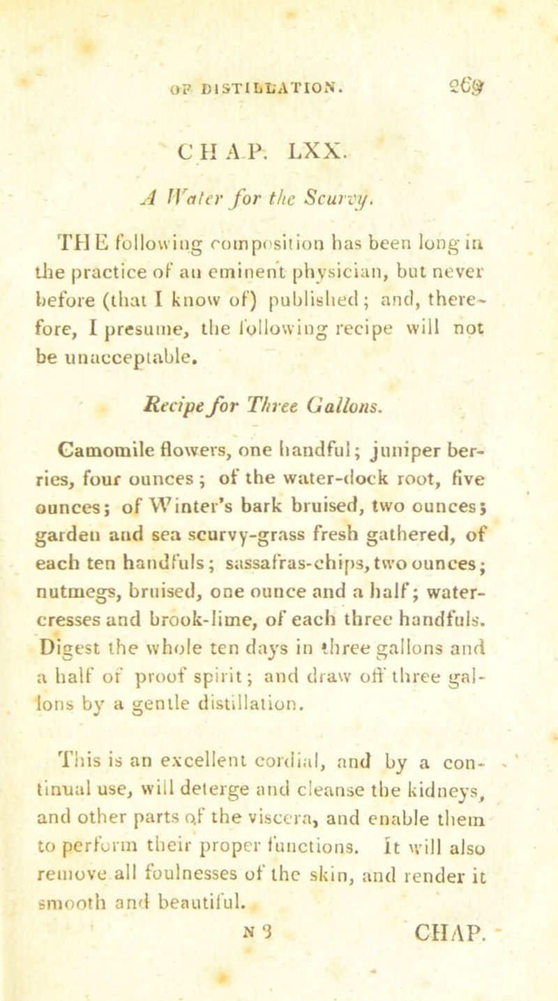 CHAP. LXX. A lYater for the Scurvy. THE following composition has been long in die practice of an eminent physician, but never before (that I know of) published; and, there- fore, I presume, the following recipe will not be unacceptable. Recipe for Three Gallons. Camomile flowers, one handful; juniper ber- ries, four ounces ; of the water-dock root, five ounces; of Winter’s bark bruised, two ounces; garden and sea scurvy-grass fresh gathered, of each ten handfuls; sassafras-chips, two ounces; nutmegs, bruised, one ounce and a half; water- cresses and brook-lime, of each three handfuls. Digest the whole ten days in three gallons and a half of proof spirit; and draw oft’three gal- lons by a gentle distillation. This is an excellent cordial, and by a con- tinual use, wiil deterge and cleanse the kidneys, and other parts o,f the viscera, and enable them to perform their proper functions. It will also remove all foulnesses of the skin, and render it smooth and beautiful.