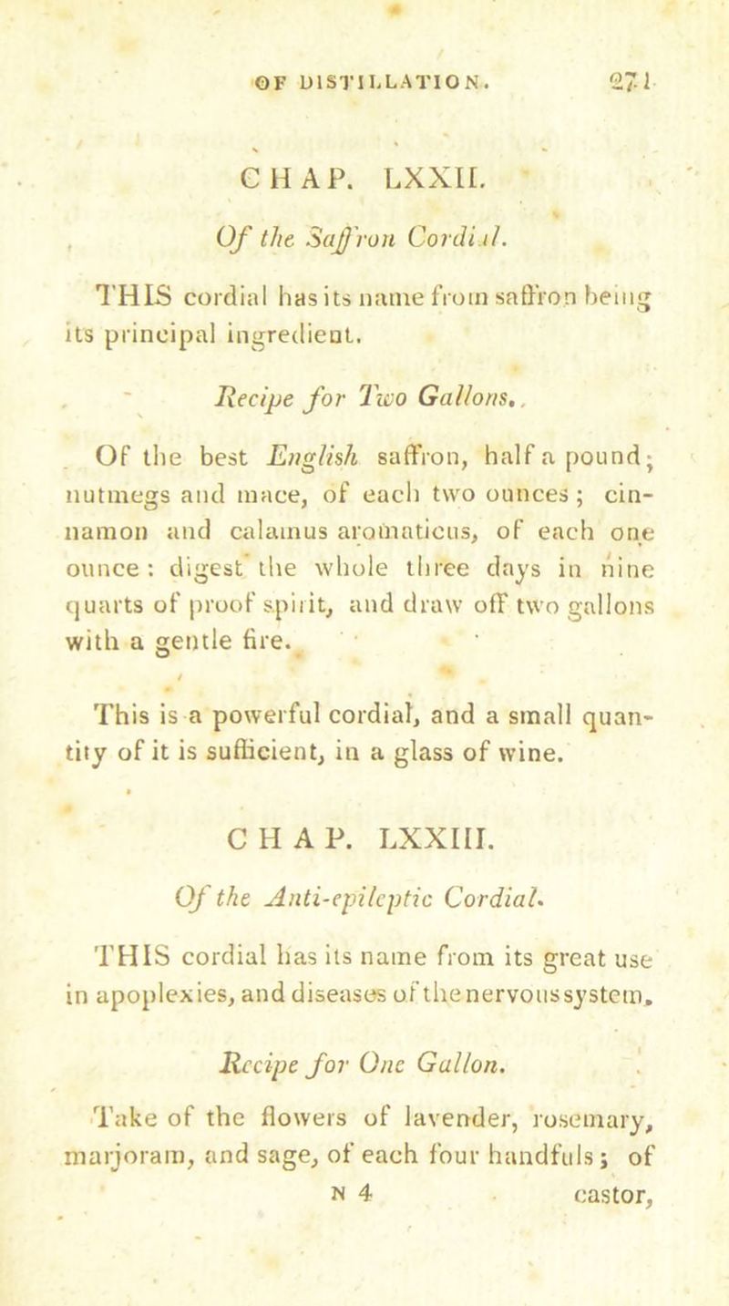 s CHAP. LXXII. Of the Saffron Cordi.il. THIS cordial has its name from saffron being its principal ingredient. Recipe for Two Gallons.. Of the best English saffron, half a pound; nutmegs and mace, of each two ounces; cin- namon and calamus atom a tic us, of each one ounce: digest the whole three days in nine quarts of proof spirit, and draw off two gallons with a gentle fire. * * 4 This is a powerful cordial, and a small quan- tity of it is sufficient, in a glass of wine. • CHAP. LXXIII. Of the Anti-epileptic Cordial. THIS cordial has its name from its great use in apoplexies, and diseases of the-nervoussystem. Recipe for One Gallon. Take of the flowers of lavender, rosemary, marjoram, and sage, of each four handfuls j of
