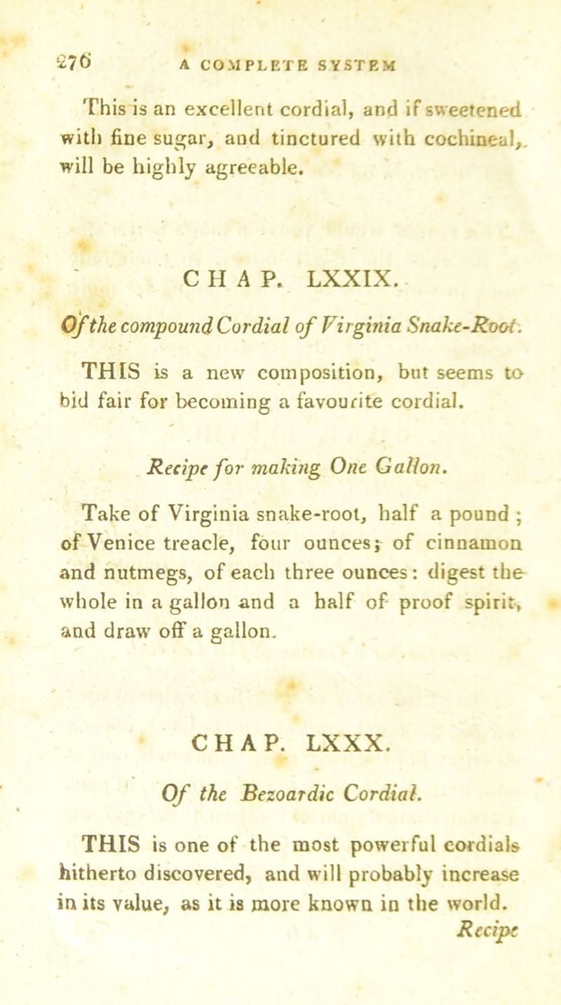 This is an excellent cordial, and if sweetened with fine sugar, and tinctured with cochineal, will be highly agreeable. CHAP. LXXIX. Of the compound Cordial of Virginia Snake-Root. THIS is a new composition, but seems to bid fair for becoming a favourite cordial. Recipe for making One Gallon. Take of Virginia snake-root, half a pound ; of Venice treacle, four ounces; of cinnamon and nutmegs, of each three ounces: digest the whole in a gallon and a half of proof spirit, and draw off a gallon. CHAP. LXXX. Of the Bezoardic Cordial. THIS is one of the most powerful cordials hitherto discovered, and will probably increase in its value, as it is more known in the world. Recipe
