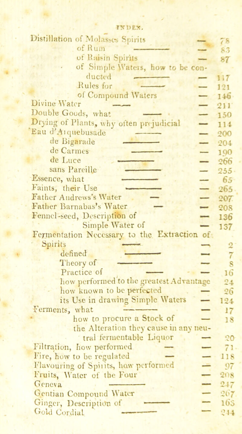 ?XI>RX. Distillation of Molasses Spirits - , 78 of R u m 83 of Raisin Spirits — 87 of Simple Wateis, how to be con- ducted _ 1 «7 Rules for _ 121 of Compound Waters — 1+6 Divine Water — 211 Double Goods, what - — 150 Drying of Plants, why often pre judicial — 114 Eau d’Aiquebusade — 200 de Bigarade _ 204 de Cannes * — 100 de Luce — 266 sans Pareilfe — 255 Essence, what — 65 Faints, their Use — 265 Father Andrews’s Water — — 207 Father Barnabas’s Water — _ 20 8 Fennel-seed, Description of — 136 Simple Water of — 137 Fermentation Necessary to the Extraction of Spirits — —. 2 defined -■ — —- 7 Theory of — S Practice of — 16 how performed to the greatest Advantage 24 how known to be perfected — 26 its Use in drawing Simple Waters — 124 Ferments, what — 17 how to procure a Stock of — 18 the Alteration they cause in any neu- tral fermentable Liquor — 20 Filtration, how performed — — 71 Fire, how to be regulated — — 118 Flavouring of Spiiits, haw performed — 97 Fruits, Water of the Four — 208 Geneva — 24 7 Gentian Compound Water — 26 7 Ginger, Description of — 165 Gold Cordial — 24 4