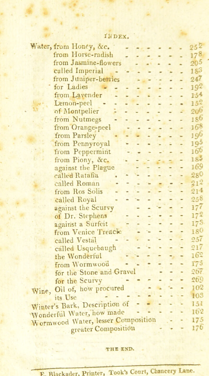 « » * * * -- tXDEX. Water, from Honfy, &c. from Horse-radish _ _ 17® from Jasmine-flowers ..... 20^ called Imperial - $3 from Juniper-bemies - . - - - - 247 for Ladies ........ 192 from Lavender ....... 154 Lemon-peel ........152 of Montpelier ------- 2ut-’ from Nutmegs ------- 18^ from Orange-peel ------ -1<J8 from Parsley ------- 19^ from Pennyroyal ------ 19^ from Peppermint ...... ib'6 from Piony, &c. - - - - 18^ against the Plague ----- l69 called Ratafia . - 28^' called Roman ------- ^1- from Ros Solis - - - - - - - 214 called Royal ------- 25& against the Scurvy - - - - 17~ of Dr. Stephens 172 against a Surfeit ------ 170 from Venice Treacle - - - - - lS^' called Vestal ------- 057 called Usquebaugh - - * - - 21 the Wonderful ------ l6~ from Wormwood ------ 175 for the Stone and Gravel ... 0(77 for the Scurvy ------ £b'i Wine Oil of, how procured - . . }02 its Use ------- - 10? Winter’s Bark, Description of 151 Wonderful Water, how made lt>*2 Wormwood Water, lesser Composition - - 175 greater Composition - - - 17& THE END. F Rlackader. Printer, look’s Court, Chancery Lane.