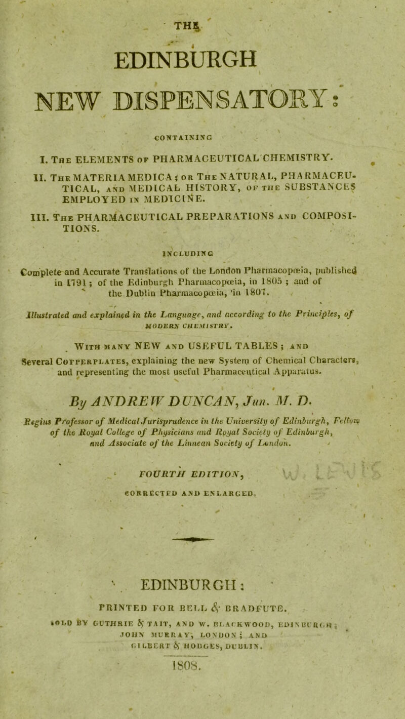 THS ' EDINBURGH I NEW DISPENSATORY CONTAINING I. The elements of PHARMACEUTICAL CHEMISTRY. II. The MATERIA MEDICA j ore The NATURAL, PH A RMACEU- TICAL, AND MEDICAL HISTORY, or the SUBSTANCES EMPLOYED IN medicine. III. The PHARMACEUTICAL PREPARATIONS and COMPOSI- TIONS. INCLUDING Complete and Accurate Translations of the London Pharmacopoeia, piiblishcij in 1791; of the Edinburgh Pharmacopoeia, in 1805 ; and of ' the Dublin Pharmacopoeia, in 1807. Illustrated and explained in the Langicagey and according to the Principles, of MODEBlf CHEMlSTRy. AVith many new and USEFUL TABLES ; and Several Cotperplates, explaining the new System of Chemical Characters, and representing the most useful Pharmaci-utical Apparatus. # Bif ANDREW DUNCAN, Jun. M. D. Bigiies Professor of MedicalJ urisprudcnce in the University of Edinburgh, Fettuii^ of the Poyal College of Physicians and Royal Society of Edinburgh, and Associate of the Linneun Society of lA/udon. ' FOURTH EniTJON, CORRECTED AND ENLARGED, I '• EDINBURGH: rniNTEO FOR BEI,E S,' 15RADFUTG. »«*LD BY GUTHRIE if TAIT, AND W. BLACKWOOD, EDJMU af.Hi .lOlJN MURRAY, LONDON; AND GILBERT if HODGES, DUBLIN. isosr