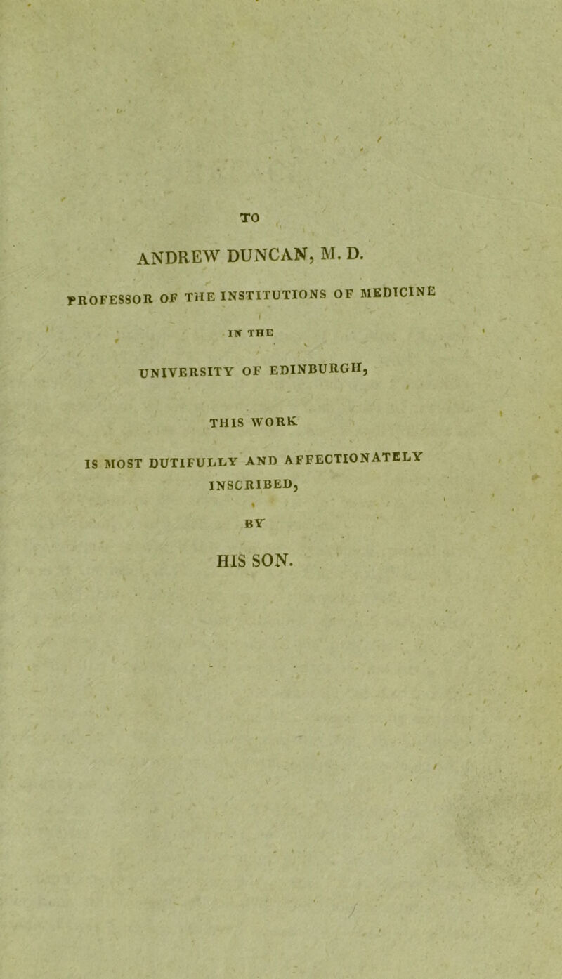 tf ANDREW DUNCAN, M. D. rROFESSOR OF THE INSTITUTIONS OF MEDICINE 1 IN THE UNIVERSITY OP EDINBURGH, THIS WORK IS MOST DUTIFULLY AND AFFECTIONATELY INSCRIBED, » BY HIS SON.