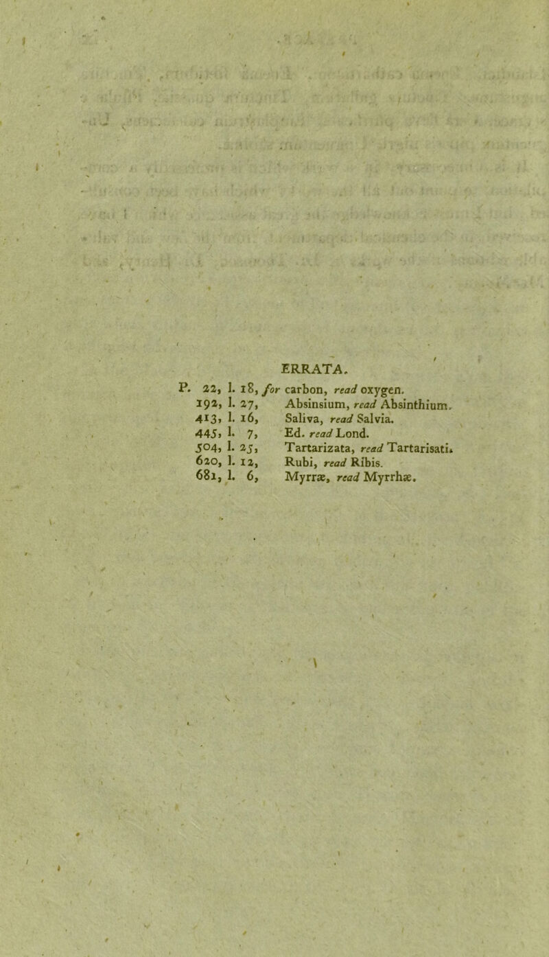 ERRATA. P. 22, 1. i8, for carbon, read oxygen. 192, 1. 27, Absinsium, read Absinthium, 413, 1. 16, Saliva, read Salvia. 445) h 7) B,d. read LiOnd. 504, 1. 23, Tartarizata, rearf Tartarisati* 620, 1. 12, Rubi, Ribis. 681,1. 6, Myrra, reiri Myrrhse. 1