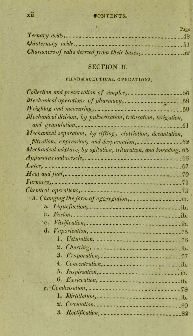 Page Ternary adds, 48 Quaternary adds 5] Characters of salts derixed from their bases, 52 SECTION II. PHARMACEUTICAL OPERATIONS. Collection and preservation of simples, 56 Mechanical operations of pharmacy, 58 Wdghing and ?neasuring, 59 Mechanical division, by pulvedzalion, trituration, levigation, and granulation, 61 Mechanical separation, by sifting, elutriation, decantation, fdtration, expression, and despumation, 62 Mechanical mixture, by agitation, trituration, and kneading, 65 Apparatus and vessels, 66 Lutes, 67 Heat and fuel, 70 Furnaces, 71 Chemical operations, ..73 A. Changing the form of aggregation, ib. a. Liquefaction, ib. b. Fusion, ib. ■ c. Vitrif cation, ib. d. Vaporization, 75 1. Ustulaiion, 76 2. Charring, ib. 3. Evaporation, 77 4. Concentration, ib. 5. Jnspissation, lib. 6. Exsiccation, ib, e. Condensation, 78 1. distillation, ib. 2. Circulation, 80 S. Jiedification, 82