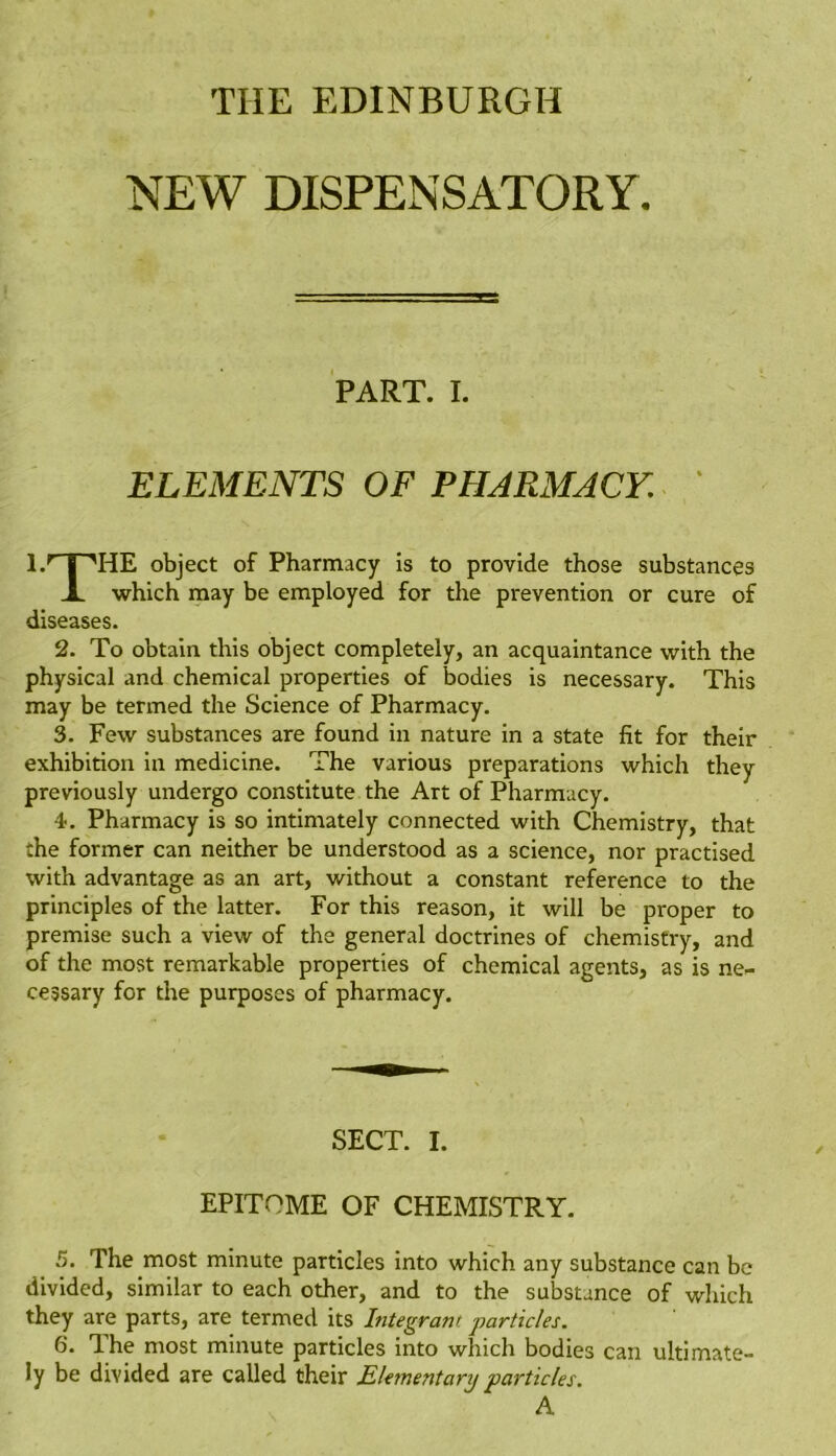 THE EDINBURGH NEW DISPENSATORY. PART. I. ELEMENTS OF PHARMACY. 1.'' j ■'HE object of Pharmacy is to provide those substances X which may be employed for the prevention or cure of diseases. 2. To obtain this object completely, an acquaintance with the physical and chemical properties of bodies is necessary. This may be termed the Science of Pharmacy. 3. Few substances are found in nature in a state fit for their exhibition in medicine. The various preparations which they previously undergo constitute the Art of Pharmacy. 4. Pharmacy is so intimately connected with Chemistry, that the former can neither be understood as a science, nor practised with advantage as an art, without a constant reference to the principles of the latter. For this reason, it will be proper to premise such a view of the general doctrines of chemistry, and of the most remarkable properties of chemical agents, as is ne- cessary for the purposes of pharmacy. SECT. I. EPITOME OF CHEMISTRY. 5. The most minute particles into which any substance can be divided, similar to each other, and to the substance of which they are parts, are termed its Integrant particles. 6. The most minute particles into which bodies can ultimate- ly be divided are called their Elementary particles. A