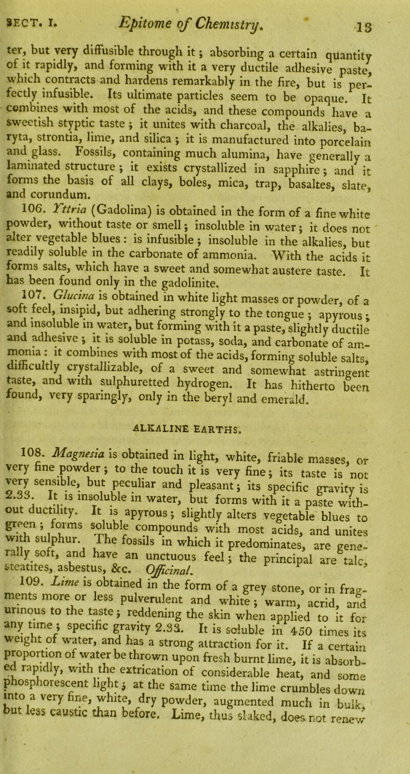ter, but very diffusible through it; absorbing a certain quantity of it rapidly, and forming with it a very ductile adhesive paste^ which contracts and hardens remarkably in the fire, but is per- fectly infusible. Its ultimate particles seem to be opaque. It combines with most of the acids, and these compounds have a sweetish styptic taste; it unites with charcoal, the alkalies, ba- ryta, strontia, lime, and silica ; it is manufactured into porcelain and glass. Fossils, containing much alumina, have generally a laminated structure ; it exists crystallized in sapphire; and it forms the basis of all clays, boles, mica, trap, basaltes, slate, and corundum. 106. Tnria (Gadolina) is obtained in the form of a fine white powder, without taste or smell; insoluble in water ; it does not alter vegetable blues ; is infusible ; insoluble in the alkalies, but readily soluble in the carbonate of ammonia. With the acids it forms salts, which have a sweet and somewhat austere taste. It has been found only in the gadolinite. 107. Glucitm is obtained in white light masses or powder, of a soft feel, insipid, but adhering strongly to the tongue ; apyrous ; and insoluble in water, but forming with it a paste, slightly ductile and adhesive •, it is soluble in potass, soda, and carbonate of am- niOTia : it combines with most of the acids, forming soluble salts, ifficultly crystallizable, of a sweet and somewhat astringent taste, and with sulphuretted hydrogen. It has hitherto been found, very sparingly, only in the beryl and emerald. ALKALINE EARTHS. 108. Magnesia is obtained in light, white, friable masses, or very fine powder; to the touch it is very fine; its taste is not very semible, but peculiar and pleasant; its specific gravity is 2.33 It IS insoluble in water, but forms with it a paste with- out ductility. It is apyrous; slightly alters vegetable blues to green ; forms soluble compounds with most acids, and unites wiA sulphur. The fossils in which it predominates, are gene- rally soft, and have an unctuous feel; the principal are^talc, steatites, asbestus, &c. Officinal. ^ 109. Lime is obtained in the form of a grey stone, or in frag- ments more or less pulverulent and white; warm, acrid, and urinous to the taste; reddening the skin when applied to it for any time ; specific gravity 2.33. It is soluble in 450 times its weight of water, and has a strong attraction for it. If a certain proportion of water be thrown upon fresh burnt lime, it is absorb- ed rapidly, with the extrication of considerable heat, and some phosphorescent light; at the same time the lime crumbles down into a very fine, white, dry powder, augmented much in bulk, but leas caustic than before. Lime, tlius slaked, does not renew