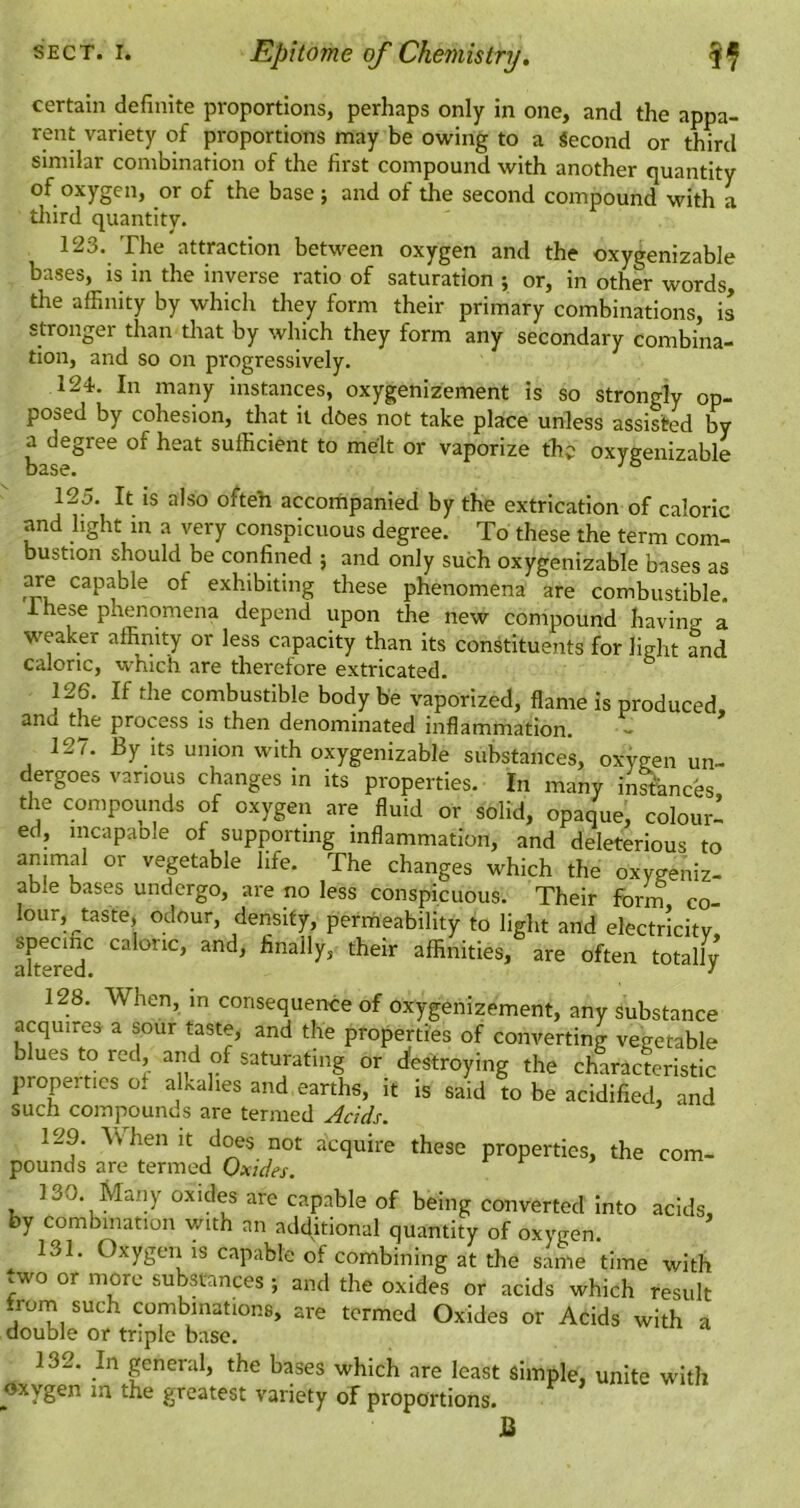 certain definite proportions, perhaps only in one, and the appa- rent variety of proportions may be owing to a Second or third similar combination of the first compound with another quantity of oxygen, or of the base ; and of the second compound with a tliird quantity. 123. The attraction between oxygen and the oxygenizable bases, is in the inverse ratio of saturation ; or, in other words the affinity by which they form their primary combinations, is stronger than that by which they form any secondary combina- tion, and so on progressively. 124. In many instances, oxygenizement is so strongly op- posed by cohesion, that it does not take place unless assisted by a degree of heat sufficient to melt or vaporize the oxygenizable base. 125. It IS also ofteh accornpanied by the extrication of caloric and light in a very conspicuous degree. To these the term com- bustion should be confined ; and only such oxygenizable bases as are capable of exhibiting these phenomena are combustible. Ihese phenomena depend upon the new compound having a weaker affinity or less capacity than its constituents for light and caloric, which are thereiore extricated. 126. If the combustible body be vaporized, flame is produced, and the process is then denominated inflammation. 127. By its union with oxygenizable substances, oxygen un- dergoes various changes in its properties. In many inknees the compounds of oxygen are fluid or solid, opaque, colour! ed, incapable of supporting inflammation, and deleterious to animal or vegetable life. The changes which the oxygeniz- able bases undergo, are no less conspicuous. Their forin co- lour, taste, odour, density, peritieability to light and electricity, altered finally, their affinities, are often totally 128. When, in consequence of oxygenizement, any substance acquires a sour taste, and the properties of converting vegetable b ues to red, and of saturating or efestroying the characteristic properties o. alkalies and earths, it is said to be acidified, and such compounds are termed Adds. 129. When it does not acquire these properties, the com- pounds are termed Oxides. 130. Many oxides are capable of being converted into acids, by combination with an additional quantity of oxygen. ^ 131. Oxygen IS capable of combining at the same time with .wo or more substances; and the oxides or acids which result from such combinations, are termed Oxides or Acids with a double or triple base. 132. In general, the bases which are least simple, unite with oxygen m the greatest variety of proportions. B