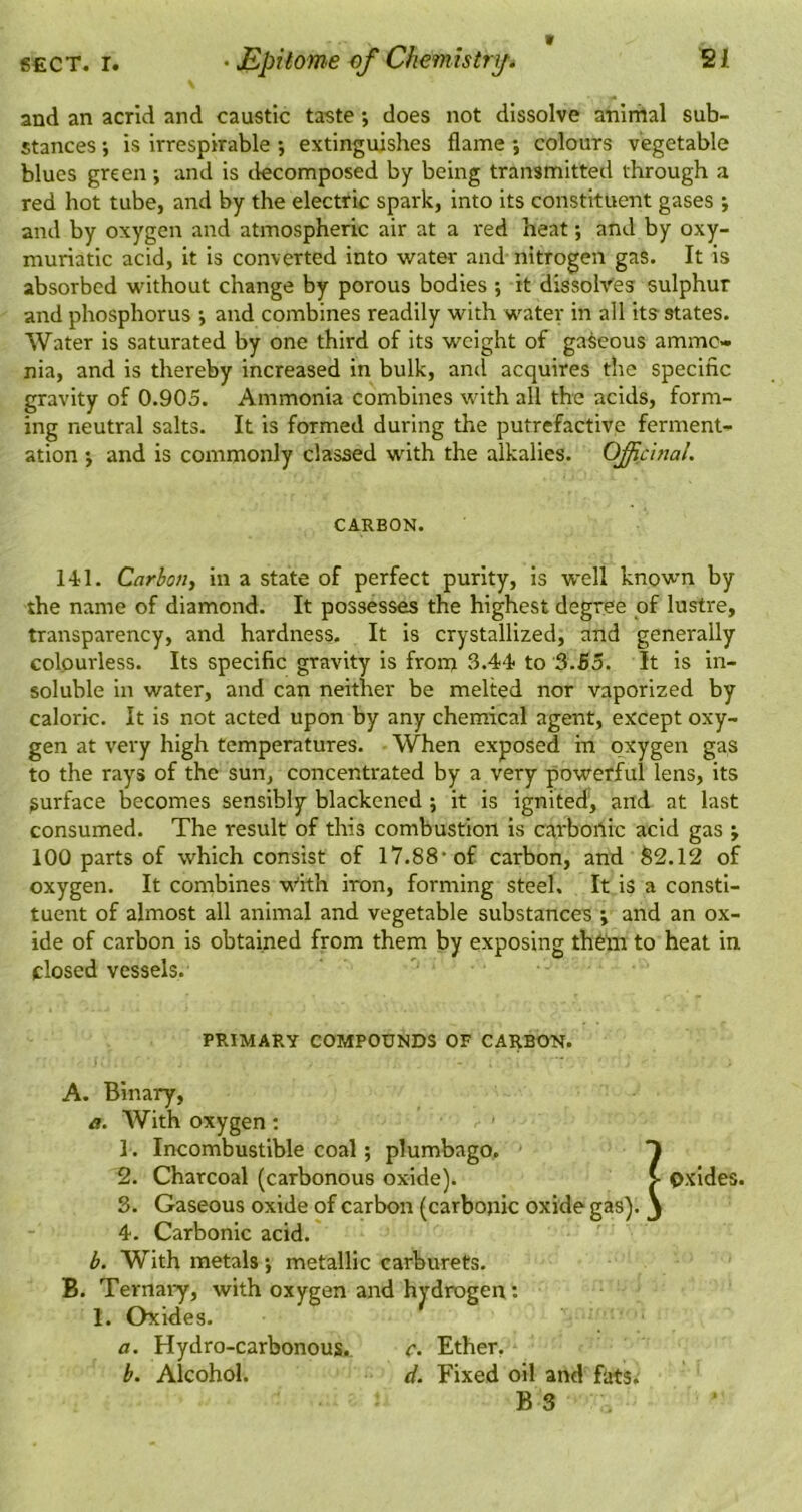 and an acrid and caustic taste; does not dissolve anirhal sub- stances ; is irrespirable *, extinguishes flame *, colours vegetable blues green; and is tlecomposed by being transmitted through a red hot tube, and by the electric spark, into its constituent gases *, and by oxygen and atmospheric air at a red heat *, and by oxy- muriatic acid, it is converted into water and nitrogen gas. It is absorbed without change by porous bodies ; it dissolves sulphur and phosphorus *, and combines readily with water in all its states. Water is saturated by one third of its weight of gaseous ammo- nia, and is thereby increased in bulk, ami acquires the specific gravity of 0.905. Ammonia combines with all the acids, form- ing neutral salts. It is formed during the putrefactive ferment- ation ; and is commonly classed with the alkalies. OficinaL CARBON. 1-U. Carbon, in a state of perfect purity, is well knowm by the name of diamond. It possesses the highest degree of lustre, transparency, and hardness. It is crystallized, and generally colourless. Its specific gravity is from 3*44 to 3.55. It is in- soluble in water, and can neither be melted nor vaporized by caloric. It is not acted upon by any chemical agent, except oxy- gen at very high temperatures. When exposed in oxygen gas to the rays of the sun, concentrated by a very powerful lens, its surface becomes sensibly blackened ; it is ignited, and at last consumed. The result of this combustion is carboflic acid gas ; 100 parts of which consist of 17.88’of carbon, and 82.12 of oxygen. It combines ’W''ith iron, forming steel. It is a consti- tuent of almost all animal and vegetable substances ; and an ox- ide of carbon is obtained from them by exposing theta to heat in closed vessels. PRIMARY COMPOUNDS OF CARBON. A. Binary, a. With oxygen: 1. Incombustible coal; plumbago, T 2. Charcoal (carbonous oxide). > oxides. 3. Gaseous oxide of carbon (carbonic oxide gas), j 4. Carbonic acid. b. With metals; metallic carburets. B. Ternaiy, with oxygen and hj'drogen: 1. Oxides. a. Hydro-carbonous. c. Ether, b. Alcohol. d. Fixed oil and fats. B 3