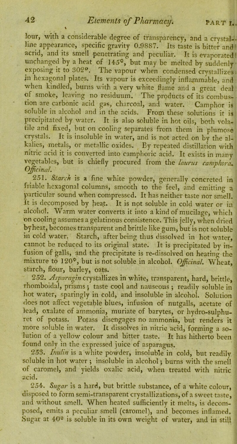 PART I. Elements of Pharmacy. lour, with a considerable degree of transparency, and a crystal- line appearance, specific gravity 0.9887. Its taste is bitter and acrid, and its smell penetrating and peculiar. It is evaporated unchanged by a heat of 145°, but may be melted by suddenly exposing it to 302®, The vapour when condensed crystallizes in hexagonal plates. Its vapour is exceedingly inflammable, and when kindled, burns with a very white flame and a great deal of smoke, leaving no residuum. The products of its combus- tion are carbonic acid gas, charcoal, and water. Camphor is soluble in alcohol and in the acids. From these solutions it is precipitated by water. It is also soluble in hot oils, both vola- tile and fixed, but on cooling separates from them in plumose crystals. It is insoluble in water, and is not acted on by the al- kalies, metals, or metallic oxides. Ey repeated distillation with nitric acid it is converted into camphoric acid. It exists in many vegetables, but is chiefly procured from the latirus camphcra. OficinaL 251. Starch is a fine white powder, generally concreted in friable hexagonal columns, smooth to the feel, and emitting a particular sound when compressed. It has neither taste nor smell. It is decomposed by heat. It is not soluble in cold water or in •alcohol. Warm water converts it into a kind of mucilage, which on cooling assumes a gelatinous consistence. This jelly, when dried by heat, becomes transparent and brittle like gum, but is not soluble in cold water, Starch, after being thus dissolved in hot water, cannot be reduced to its original state. It is precipitated by in- fusion of galls, and the precipitate is re-dissolved on heating the mixture to 120°, but is not soluble in alcohol. Ofictnal. Wheat, starch, flour, barley, oats. 252. Asparagtn crystallizes in white, transparent, hard, brittle, rhomboidal, prisms j taste cool and nauseous ; readily soluble in hot water, sparingly in cold, and Insoluble in alcohol. Solution <loes not affect vegetable blues, infusion of nutgalls, acetate of lead, oxalate of ammonia, muriate of barytes, or hydro-sulphu- ret of potass. Potass disengages no ammonia, but renders it more soluble in water. It dissolves in nitric acid, forming a so- lution of a yellow colour and bitter taste. It has hitherto been found only in the expressed juice of asparagus. 253. Inulin is a white powder, insoluble in cold, but readily soluble in hot water ; insoluble in alcohol; burns with the smell of caromel, and yields oxalic acid, when treated with nitric acid. 254. Sugar is a hard, but brittle substance, of a wdilte colour, disposed to form semi-transparent crystallizations, of a sweet taste, and without smell. When heated sufficiently it melts, is decom- posed, emits a peculiar smell (caromel), and becomes inflamed. Sugar at 40° is soluble in its own weight of water, and in stiU