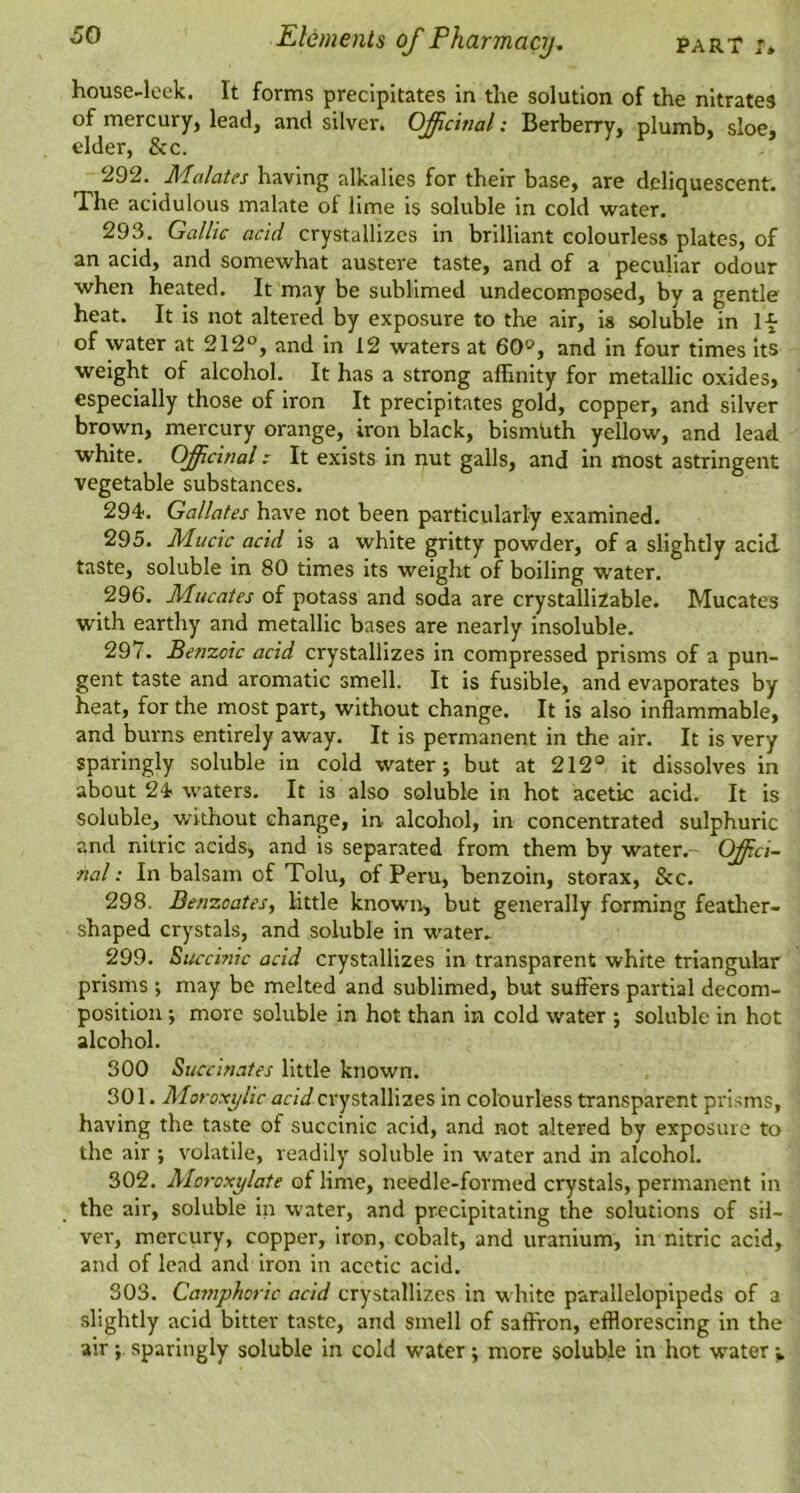 house-lock. It forms precipitates In the solution of the nitrates of mercury, lead, and silver. Officinal: Berberry, plumb, sloe, elder, See. 292. Ma/ates having alkalies for their base, are deliquescent. The acidulous malate of lime is soluble in cold water. 293. Gallic acid crystallizes in brilliant colourless plates, of an acid, and somewhat austere taste, and of a peculiar odour when heated. It may be sublimed undecomposed, by a gentle heat. It is not altered by exposure to the air, is soluble in If of water at 212°, and in 12 waters at 60°, and in four times Its weight of alcohol. It has a strong affinity for metallic oxides, especially those of iron It precipitates gold, copper, and silver brown, mercury orange, iron black, bismUth yellow, and lead white. Officinal c It exists in nut galls, and in most astringent vegetable substances. 294. Gallates have not been particularly examined. 295. Muck acid is a white gritty powder, of a slightly acid taste, soluble In 80 times its weight of boiling water. 296. Mucates of potass and soda are crystallizable. Mucates with earthy and metallic bases are nearly insoluble. 297. Benxoic acid crystallizes in compressed prisms of a pun- gent taste and aromatic smell. It is fusible, and evaporates by heat, for the most part, without change. It is also inflammable, and burns entirely away. It is permanent in the air. It is very sparingly soluble in cold water j but at 212° it dissolves in about 24 waters. It is also soluble in hot acetic acid. It is soluble, without change, in alcohol, in concentrated sulphuric and nitric acids, and is separated from them by water. Offici- nal : In balsam of Tolu, of Peru, benzoin, storax, &c. 298. Benzoates, little known, but generally forming featlier- shaped crystals, and soluble in water^ 299. Succinic acid crystallizes in transparent white triangular prisms •, may be melted and sublimed, but suffers partial decom- position j more soluble in hot than in cold water ; soluble in hot alcohol. 300 Succinates little known. 301. Moroxylic acid crystallizes in colourless transparent prisms, having the taste of succinic acid, and not altered by exposure to the air ; volatile, readily soluble in water and in alcohol. 302. Moroxylate of lime, needle-formed crystals, permanent in the air, soluble in water, and precipitating the solutions of sil- ver, mercury, copper, iron, cobalt, and uranium, in nitric acid, and of lead and iron in acetic acid. 303. Camphoric acid crystallizes in white parallelopipeds of a slightly acid bitter taste, and smell of saffron, efflorescing in the air sparingly soluble in cold water; more soluble in hot water v