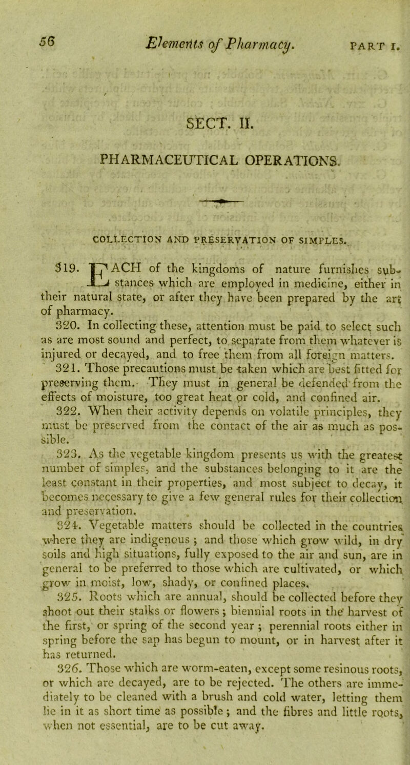 SECT. II. PHARMACEUTICAL OPERATIONS. COLLECTION AND PRESERVATION OF SIMPLES. 319. 1’^ACH of the kingdoms of nature furnishes svb- JLi stances which are employed in medicine, either in their natural state, or after they have been prepared by the art of pharmacy. 320. In collecting these, attention must be paid to select such as are most sound and perfect, to separate from them whatever is injured or decayed, and to free them from all foreign matters. 321. Those precautions must be -taken which are best fitted for preserving them. They must in general be defended'from the effects of moisture, too great heat pr cold, and confined air. 322. When their activity depends on volatile principles, they must be preserved from the contact of the air as much as pos- sible. 323. As the vegetable kingdom presents us with the greatest number of simples, and the substances belonging to it are the least constant in their properties, and most subject to decay, it becomes necessary to give a few general rules for their collection, and preservation. 32I. Vegetable matters should be collected in the countrle& where they are Indigenous ; and those which grow wild, in dry soils and high situations, fully exposed to the air and sun, are in general to be preferred to those which are cultivated, or which grow in moist, low, shady, or confined places, 325. Roots which are annual, should be collected before they shoot out their stalks or flowers; biennial roots in the har^'est of the first, or spring of the second year ; perennial roots cither in spring before the sap has begun to mount, or in haiwest after it has returned. 326. Those which are worm-eaten, except some resinous roots, or which are decayed, are to be rejected. The others are imme- diately to be cleaned with a brush and cold water, letting them lie in it as short time as possible j and the fibres and little rqots, when not essential, are to be cut a'V'ay.