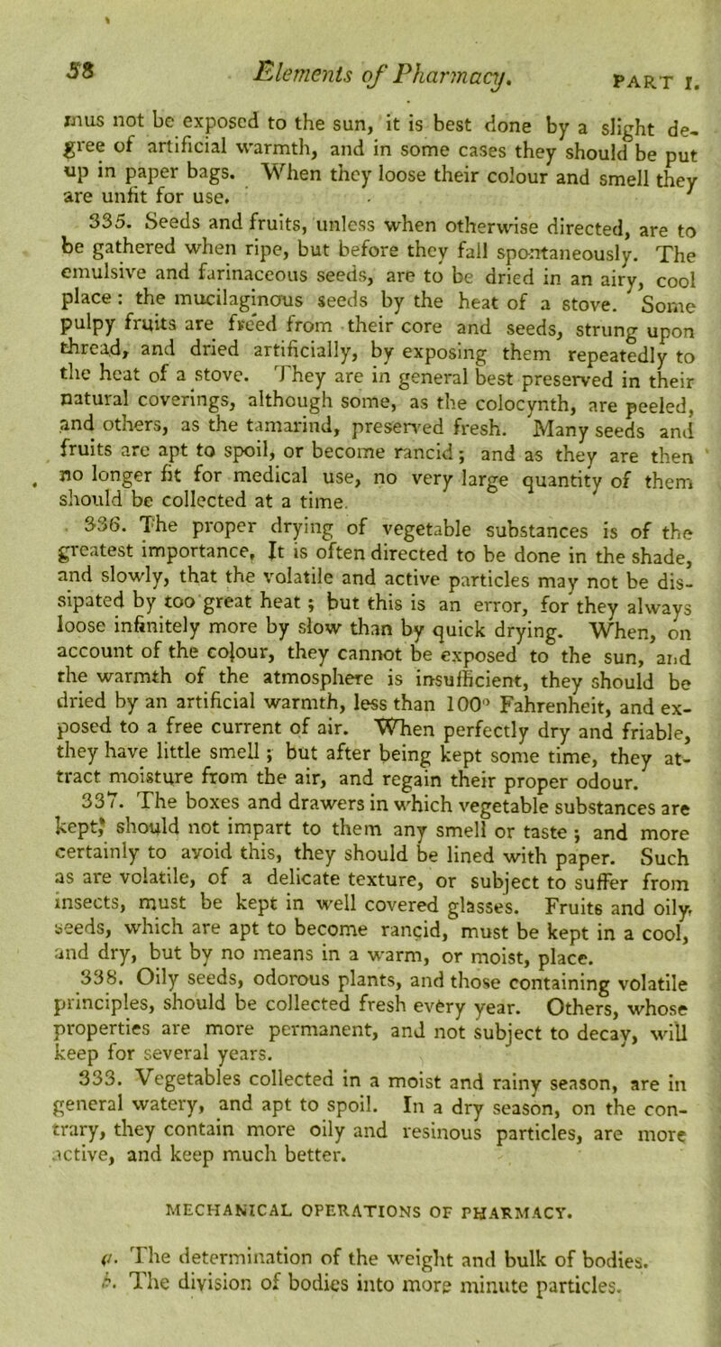 PART I. Elements of Pharmacy, imis not be exposed to the sun, it is best done by a slight de- gree of artificial warmth, and in some cases they should be put up in paper bags. When they loose their colour and smell they are unfit for use. ^ 335. Seeds and fruits, unless when otherwise directed, are to be gathered when ripe, but before they fall spontaneously. The emulsive and farinaceous seeds, are to be dried in an airy, cool place: the mucilaginous seeds by the heat of a stove. Some pulpy fruits are freed from their core and seeds, strung upon thread, and dried artificially, by exposing them repeatedly to the heat of a stove. They are in general best preserved in their natural coverings, although some, as the colocynth, are peeled, and others, as the tamai'ind, presen'ed fresh. Many seeds and fruits are apt to spoil, or become rancid; and as they are then , no longer fit for medical use, no very large quantity of them should be collected at a time. 336. The proper drying of vegetable substances is of the greatest importance, ft is often directed to be done in the shade, and slowly, that the volatile and active particles may not be dis- sipated by too great heat; but this is an error, for they always loose infinitely more by slow than by quick drying. When, on account of the colour, they cannot be exposed to the sun, and the warmth of the atmosphere is insufficient, they should be dried by an artificial warmth, less than 100' Fahrenheit, and ex- posed to a free current of air. When perfectly dry and friable, they have little smell; but after being kept some time, they at- tract moisture from the air, and regain their proper odour. 33 /. The boxes and drawers in which vegetable substances are kept* should not impart to them any smell or taste ; and more certainly to avoid this, they should be lined with paper. Such as are volatile, of a delicate texture, or subject to suffer from insects, must be kept in well covered glasses. Fruits and oily, seeds, which are apt to become rancid, must be kept in a cool, and dry, but by no means in a warm, or moist, place. 33b. Oily seeds, odorous plants, and those containing volatile principles, should be collected fresh every year. Others, whose properties are more permanent, and not subject to decay, will keep for several years. 333. Vegetables collected in a moist and rainy season, are in general watery, and apt to spoil. In a dry season, on the con- trary, they contain more oily and resinous particles, are more active, and keep much better. MECHANICAL OPERATIONS OF PHARMACY. (j. The determination of the u-eight and bulk of bodies. p. The division of bodies into more minute particles.