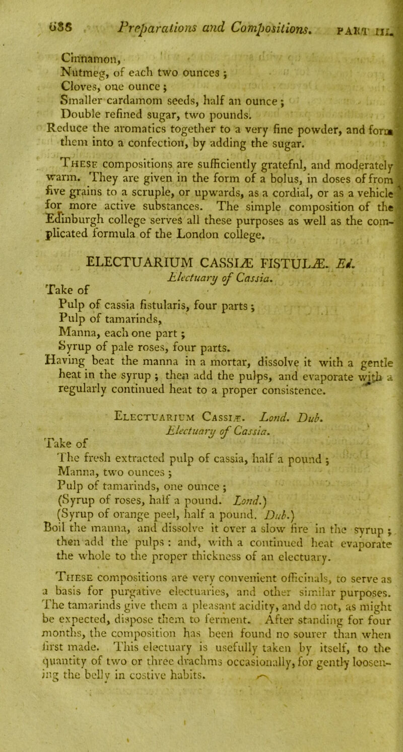 o88 PAKT ti;,' Prpparations ayid Compositions» Cinnamon, Nutmeg, of each two ounces ; Cloves, one ounce; Smaller cardamom seeds, half an ounce; Double refined sugar, two pounds. Reduce the aromatics together to a very fine powder, and form % them into a confection, by adding the sugar. i- . . . j? These compositions are sufficiently grateful, and moderately warm. They are given in the form of a bolus, in doses of from | five grains to a scruple, or upwards, as a cordial, or as a vehicle | for more active substances. The simple composition of the I Edinburgh college serves all these purposes as well as the com-3 plicated formula of the London college. \ •(i ELECTUARIUM CASSIA FISTULA. Ed. Electuat-u of Cassia. Take of , I Pulp of cassia fistularis, four parts ; ; Pulp of tamarinds, ' Manna, each one part; ■ riyrup of pale roses, four parts. Having beat the manna in a mortar, dissolve it with a gentle heat in the syrup ; then add the pulps, and evaporate with a regularly continued heat to a proper consistence. Electuarium Cassi^e. Land. Dub. Electuary of Cassia. Take of The fresh extracted pulp of cassia, half a pound ; Manna, two ounces ; Pulp of tamarinds, one ounce ; (Syrup of roses, half a pound. Lend.) (Syrup of orange peel, half a pound. Dub.) Boil the manna, and dissolve it over a slow’ fire In the syrup ; then add the pulps : and, wdth a continued heat evaporate the w’hole to the proper thickness of an electuary. These compositions are very convenient offieinals, to serve as a basis for purgative electuaries, and other similar purposes. The tamarinds give them a pleasant acidity, and do not, as might be expected, dispose them to ferment. After standing for four montl'.s, the composition has becii found no sourer than when first made. This electuary is usefully taken by itself, to the quantity of two or three drachms occasionally, for gently loosen- ing the belly in costive habits.