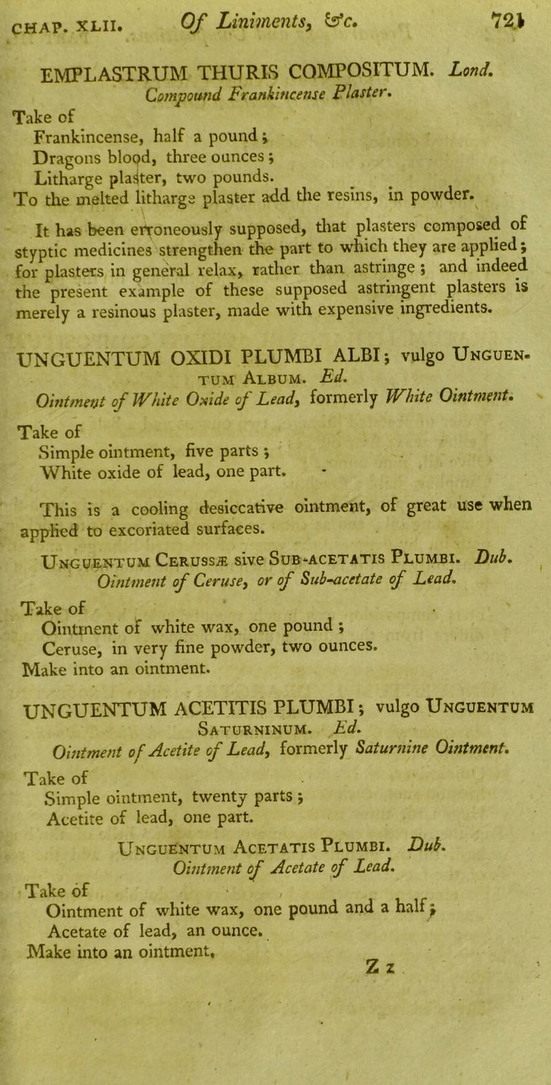 EMPLASTRUM THURIS COMPOSITUM. Lond. Cotnpound Frankincense Plaster. Take of Frankincense, half a pound j Dragons blopd, three ounces ; Litharge plasjter, two pounds. To the melted litharge plaster add the resins, in powder. It has been erroneously supposed, tliat plasters composed of styptic medicines strengthen the part to which they are applied ; for plasters in general relax, rather than astringe ; and indeed the present example of these supposed astringent plasters is merely a resinous plaster, made with expensive ingredients. UNGUENTUM OXIDI PLUMBI ALBI-, vulgo Unguen- TUM Album. Ed. Ointment of White Oxide of Lead, formerly White Ointment. Take of Simple ointment, five parts ; White oxide of lead, one part. This is a cooling desiccative ointment, of great use when applied to excoriated surfaces. Unguentum Ceruss^ sive Sub-acetatis Plumbi. Dub. Ointment of Ceruse, or of Sub-<icetate of Lead. Take of Ointment of white wax, one pound ; Ceruse, in very fine powder, two ounces. Make into an ointment. UNGUENTUM ACETITIS PLUMBI; vulgo Unguentum Saturninum. Ed. Ointment of Acetite of Lead, formerly Saturnine Ointment. Take of Simple ointment, twenty parts j Acetite of lead, one part. Unguentum Acetatis Plumbi. Dub. Ointment of Acetate of Lead. Take of , Ointment of white wax, one pound and a half^ Acetate of lead, an ounce. Make into an ointment, Z z