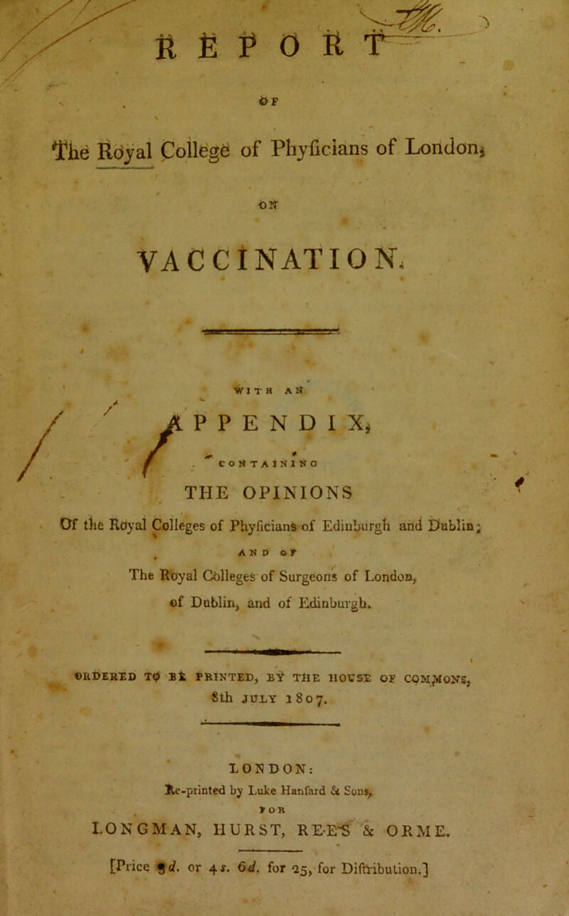 l*he Royal College of Phyficians of London* o» VACCINATION; 4 9 With an P E N D I Xj 0 CONTAINING THE OPINIONS Of the Royal Colleges of PhyficianS of Edinburgh and Dublin; AND OF » The Royal Colleges of Surgeons of London, of Dublin, and of Edinburgh. ORDERED TO Bfc PRINTED, BY THE HOUSE OF COMMONS, Sth juxy 1807. * LONDON: Jle-printed by Luke Hanfard & Sons, FOR LONGMAN, HURST, REE'S & ORME.