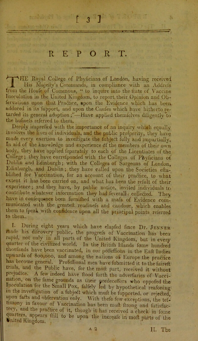 REPORT. THE Royal College of Pbyficians of London, having received Mis Mujel'ty's Commands, in compliance with an Addrcfs from the Moufe of Commons, “ to inquire into the liate of Vaccine Inoculation in the United Kingdom, to report their Opinion and Ob- fervalions upon that Pradice, upon the Evidence which has been, adduced in its fupport, and upon the Caufes which have hitherto re- tarded its general adoption;”—Have applied themfelves diligently*to the bufineis referred to them. Deeply imprefled with the importance of an inquiry whiah equally involves the lives of individuals, and the public profperity, they have made every exertion to inveftigate the lubjedt fully and* impartially. In aid ot the knowledge and experience of the members of their own body, they have applied Separately to each of the Licentiates of the, College; they have corresponded with the Colleges of Pbyficians of Dublin and Edinburgh; with the Colleges of Surgeons of London, Edinburgh, and Dublin; they have called upon the Societies efta- blithed lor Vaccination, for an account of their pradice, to what extent it has been carried on, and what has been the refult of their experience; and they have, by public notice, invited individuals to contribute whatever information they had ieverall/ collected. They have in conlequsnce been furniflied with a mat's of Evidence com- municated with the greatelt readinefs and caudour, which enables them to lpcak with confidence upon all the principal points referred to them.. L During eight years which have elapfed fmee Dr. Jenner rtiade his difeovery public, the progrefs of Vaccination has been rapid, not only in all parts of the United Kingdom, but in every quarter of the civilized world. In the Britilh Itlands fome hundred thoufands have been vaccinated, in our pdfl'effiohs in the Eaft Indies upwards of 800,000, and among the nations of Europe the practice has become general. Profefiional men have fubmitted it tothefaireft trials, and the Public have, for the molt part, received it without prejudice. A few indeed have flood forth the adverfaries of Vacci- nation, on the lame grounds as tneir predeceflbrs who oppofed the peculation for the Small Pox, falfely led by hypothetical reafoning m the lnveftigation of a fubjedt which mull be fupported, or reiedted, upon tadts and obfervation only. With thele few exceptions, the tel- timony in favour of Vaccination has been muft ft rang and lktisfac- tory and the pradhcc of it, though it has received a check in fome quarters, appears ftill to be upon the increafe in molt parts of the • rated Kingdom. -  a 2 II. The