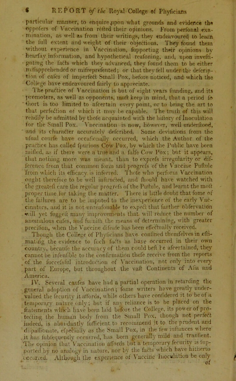 particular manner, to enquire upon what grounds and evidence the oppoters of Vaccination retted their opinions. From perfonal exa- mination, as well as from their writings, they endeavoured to learn the full extent and weight of their objections. They found them without experience in Vaccination, fupporting their opinions by hearfay information, and hypothetical reafoning, and, upon invefti- giiting the fads which they advanced, they found them to he either milupprehended or mifreprefented; or that they fell under the deferin- tion ot cafes of impeded Small Pox, before noticed, and which the College have endeavoured fairly to appreciate. The practice of Vaccination is but of eight years (landing, and its promoters, as well as opponents, muft keep in mind, that a period fo ‘ thort is too limited to al’certain every point, or to bring the art to that perfection of which it may be capable. The truth of this will readily be admitted by thole acquainted with the hiftory of Inoculation for the Small Pox. Vaccination is now, however, well underftood, ' and its character accurately deferibed. Some deviations from the ufual courfe have occalionally occurred, which the Author of the practice has called fpurious Cow l’ox, by which the Public have been milled, as if there were a trite and a faile Cow Pox; but it appears, that nothing, more was meant, than to exprefs irregularity or dif- ference from that common form arid progrefs of the Vaccine Puftule from which its efficacy is inferred. Thole who perform Vaccination ought therefore to be well inltrnded, and fliould have watched with the greateft care the regular progrefs of the Putlule, and learnt the mod proper time lor taking the matter. There is little doubt that fome of the failures are to be imputed to the inexperience of the early Vac- cinators, and it is not-unreafonnble to exped that farther oblervation ■e. ill yet fugged many improvements that will reduce the number of anomalous cafes, and furmill the means of determining, with greater precilion, when the Vaccine difeuic has been effectually received. Though the College of Phyficians have confined themfelves in efti- maling the evidence to fuch faffs as have occurred in their own country, becaufe the accuracy of them could bed he afeertained, they cannot be infenfible to tlie confirmation thefe receive from the reports of the fuccefsful introduction of Vaccination, not only into every part of Europe, but throughout the valt Continents of Afia and America. JV. Several caules have had a partial operation in retarding the general adoption of Vaccination; fome writers have greatly under- valued the fecurity it affords, while others have corifidered it to be of a temporary nature only; but if any reliance is to lie placed on the ftatements which have been laid before the College, its power of pro- tecting the human body from the Small Pox, though not perfect indeed, is abundantly fufficient to recommend it to the prudent and dil'paffionate, efpecially as the Small Pox, in the few indunces where it has fublequeutly occurred, has been generally mild and tranfient. The opinion that Vaccination afi’ords but a temporary fecuiity is lup- ported by no analogy in nature, nor by the fads which have hitherto occurred. Although the experience ol \ accinc Inoculation be only