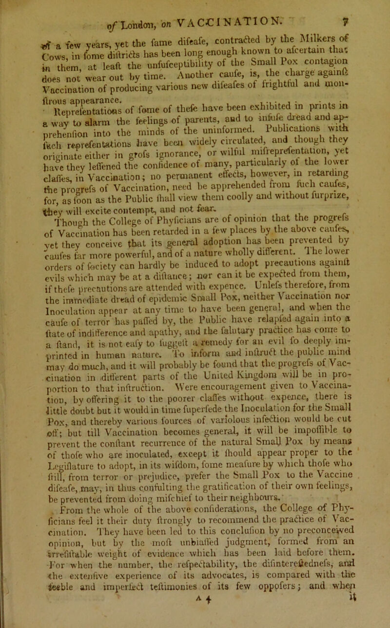 a few years, yet the fame difeafe, contraded by the Milkers of Cows, in feme diltrids has been long enough known to afeertain tha. in them, at lead the unfufceptibility of the Small Pox contagion does not wear out by time. Another caufe, is, the charge again (> Vaccination of producing various new difeafes of frightful and rnon- ftTpreCincS of feme of thefe have been exhibited in prints in a way to alarm the feelings of parents, and to mfuie dread and aj>- prehenfion into the minds of the uninformed. I abdications with fuc-h reprefen tationa have been widely circulated, and though they originate either in grofs ignorance, or wilful mifreprefentation, yet have they leffenea the confidence of many, particularly oi the lower claffes, in Vaccination; no permanent effects, however, in retarding the progrefs of Vaccination, need be apprehended from inch caufes, for, as loon as the Public (hall view them coolly and without furpnze, they will excite contempt, and not fear. ... , . Though the College of Phyficians are of opinion that the progrefs of Vaccination has been retarded in a few places by the above caufes, vet they conceive that its general adoption has been prevented by caufes far more powerful, and of a nature wholly different, i he lower orders of facicty can hardly be induced to adopt precautions againlt evils which may be at a diftauce; nor can it be expected from them, if thefe precautions are attended with expence. Unlefs tliereioie, from the immediate dread of epidemic Small Pox, neither Vaccination nor Inoculation appear at any time to have been general, and when the caufe of terror has pafled by, the Public have relapied again into a ftate of indifference and apathy, and the lalutary practice has come to a (land, it is not eal'y to luggeit a remedy for an evil lb deeply ini- printed in human nature. To inform pd inltiu^t the public mind may do much, and it will probably be found that the progrefs of Vac- cination in .different parts of the United Kingdom will be in pro- portion to that inftrudion. Were encouragement given to Vaccina- tion, by offering it to the poorer claffes without expence, thcie is little doubt but it would in time fuperfede the Inoculation for the Small Pox, and thereby various lources of variolous infedion would be cut off; but till Vaccination becomes general, it will be impollible to prevent the conllant recurrence of the natural Small Pox by means of thofe who are inoculated, except it fhould appear proper to the Legiflature to adopt, in its wifdom, fame meafure by which thofe who frill, from terror or prejudice, prefer the Small Pox to the Vaccine difeafe, may, in thus confulting the gratiticat'.on of their own leelings, be prevented from doing mifehief to their neighbours. From the whole of the above confiderations, the College of Phy- ficians feel it their duty ftrongly to recommend the pradice of Vac- cination. They have been led to this concluiion by no preconceived opinion, but by the inoft unbialfed judgment, formed from an irrefutable weight of evidence which has been laid hefore them. For when the' number, the refpedability, the difintercffednels, and the extenlrve experience of its advocates, is compared with the iceble and imperiled teiVunonies of its few oppofers; and when a + it