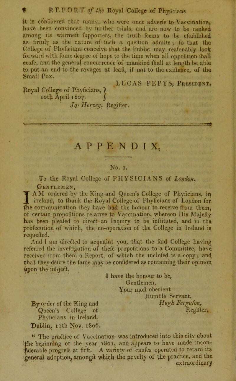 it is confuiered that many, who were once adverfe to Vaccination, have been convinced by further trials, and are now to be ranked among its warmeft fupporters, the tiuth feems to be etlablifhed as firmly as the nature of fuch a queftion admits ; fo that the College of Phyficians conceive that the Public may reufonably look forward with l'ome degree of hope to the time when all oppofition fha.ll ceal’e, and the general concurrence of mankind fliall at length be able to put an end to the ravages at leaft, if not to the exiftence, of the Small Pox. LUCAS PEPYS, President* Royal College of Phyficians, 7 iotk April 1807. 3 Jq‘ llerzey, Regifter. ■= APPENDIX, No. 1. To the Royal College of PHYSICIANS of London, Gentlemen, I AM ordered by the King and Queen’s College of Phyficians, in Ireland, to thank thp Royal College of Phylicians of London for the communication they have had the honour to receive from them, of certain propolitiops relative to Vaccination, whereon His Majefty has been pleafed to direct an Inquiry to be inflituted, and in the profecutioii of which, the co-operation of the College in Ireland is requefled. And I am directed to acquaint you, that the faid College having referred the mveftigation of thefe propofitians to a Copiuiittee, have received from them a Report, of which the incloled is a copy; and that they defire the fame may be confidered as containing their opinion Upon the lubjeft. I have the honour to be. Gentlemen, Your moll obedient Humble Servant, By order of the King and Hugh Fergvfon, Queen’s College of Regilter, Phyficians in Ireland. Dublin, 11th Nov. 1806. “ The practice of Vaccination was introduced into this city about •the beginning of the year 1801, and appears to have made incon- ftderable progrefs at firft. A variety of caules operated to retard its general adoption, ainongft which the novelty of the practice, and the * ' extraordinary