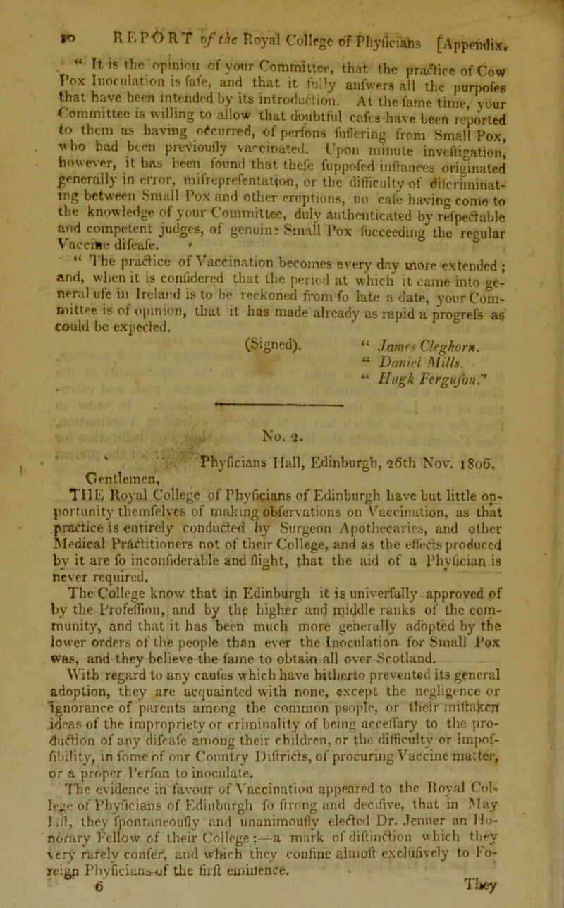 “ ^ is the opinion of your Committee, that the practice of Cow Pox Inoculation is fafe, and that it fully anfwers all the purpofes that have been intended by its introduction. At the fame time, your Committee is willing to allow that doubtful cafes have been reported to them as having occurred, of perfons fuffering from Small Pox, who had been prev'ioufly vaccinated. Upon minute inveftigation! however, it has been found that thefe fuppofed inltanres originated generally in error, mifreprefentation, or the difficulty of diferiminat- jng between Small Pox and other eruptions, no cafe having come to the knowledge of your Committee, duly authenticated by rel'peCtuble and competent judges, of genuim Small Pox fucceedma the regular Vaccine difeafe. * 1 he practice of A accination becomes every day more extended ; and, when it is coniidered that the period at which it came into ge- neral ufe in Ireland is to he reckoned from fo late a date, your Com- mittee is of opinion, that it has made already as rapid a progrefs as could he expected. (Signed). “ James Cleghor*. u Daniel l\li//s. u Hugh FergiiJ'on No. 2. Phyficians Hall, Edinburgh, “26th Nov. 1806. Gentlemen, TI1E Royal College of Phyficians of Edinburgh have but little op- portunity themfelvcs of making obfervations on Vaccination, as that practice is entirely conducted by Surgeon Apothecaries, and other Medical Practitioners not of their College, and as the etfeds produced bv it arc fo inconfiderahle and flight, that the aid of a Phyfjciun is never required. The College know that in Edinburgh it is univerfally approved of by the Profeffion, and by the higher and middle ranks of the com- munity, and that it has been much more generally adopted by the lower orders of the people than ever the Inoculation for Small Pox was, and they believe the fame to obtain all over Scotland. With regard to any caufes which have hitherto prevented its general adoption, they are acquainted with none, except the negligence or Ignorance of parents among the common people, or their miltaken idpas of the impropriety or criminality of being accelfary to the pro- duction of any difeafe among their children, or the difficulty or iinpof- fibility, in feme of onr Country Diftrifts, of procuring Vaccine matter, or a proper I’erfon to inoculate. The evidence in favour of Vaccination appeared to the Royal Col- lege of Phyficians of Edinburgh fo ftrong and dedifive, that in May 1 ji, they fpontaneoufly and unanimoufly elected Dr. Jenner an Ho- norary Fellow of their College ;—a mark of diliinftion which they very rarely confer, and which they coniine alnioft exdiifively to Fo- reign Phyficiaris-of the firft eminence. 6 They