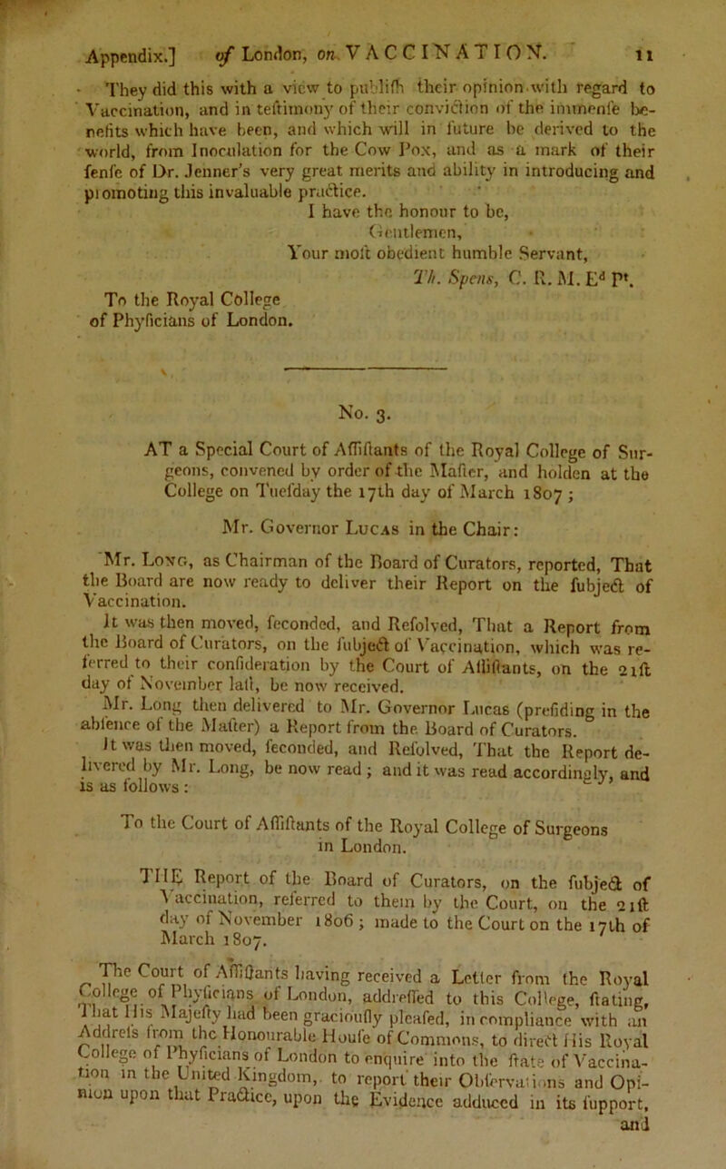 They did this with a view to publifh their opinion.with regard to Vaccination, and in teftimony of tlieir conviction of the immenfe be- netits which have been, and which will in future he derived to the world, from Inoculation for the Cow Pox, and as a mark of their fenfe of Dr. .lenner’s very great merits and ability in introducing and promoting this invaluable practice. I have the honour to be, Gentlemen, Your molt obedient humble Servant, Th. Spens, C. R. M. Ed P*. To the Royal College of Phyficians of London. V , •——— No. 3. AT a Special Court of Aflillants of the Royal College of Sur- geons, convened by order of the Mafier, and holden at the College on Tuefday the 17th day of March 1807 ; Mr. Governor Lucas in the Chair: Mr. Long, as Chairman of the Hoard of Curators, reported, That the Board are now ready to deliver their Report on the fubjed of Vaccination. It was then moved, feconded, and Refolved, That a Report from the Board of Curators, on the fubjed of Vaccination, which was re- ferred to their confideration by the Court of Allillants, on the 2tft day ot November lall, be now received. Mr. Long then delivered to Mr. Governor Lucas (prefiding in the ab fence ol the Matter) a Report lrom the Board of Curators. It was then moved, feconded, and Refolved, That the Report de- livered by Mr. Long, be now read ; audit was read accordingly, and is as follows: To the Court of Afiihants of the Royal College of Surgeons in London. THE Report of the Board of Curators, on the fubjed of Vaccination, referred to them by the Court, on the a,ft day of November 1806 ; made to the Court on the 17th of March 1807. The Court of Afl]Hants having received a Letter from the Royal •V? °nJ • AC*Snf,- London, addrefled to this College, dating, . !f ., been gracioufly pleafed, incompliance with an r diets hom the Honourable Houle of Commons, to dired His Royal College of 1 hyficians of London to enquire into the Rate of Vaccina- tion in the United Kingdom,, to report their Obfervations and Opi- nion upon that Pradicc, upon the Evidence adduced in its fupport, and