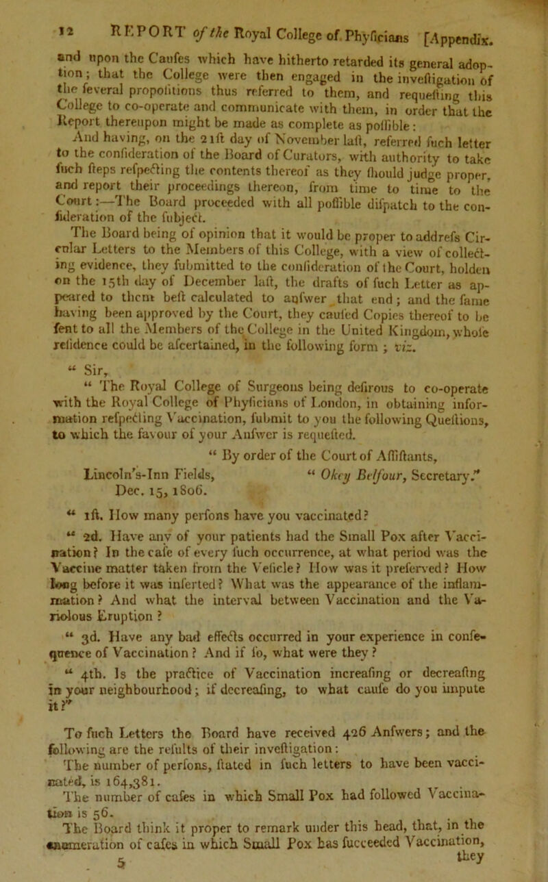 and upon the Caufes which have hitherto retarded its general adop- tion ; that the College were then engaged in the inveftigation of the feveral propohtions thus referred to them, and requeuing this College to co-operate and communicate with them, in order that the Report thereupon might be made as complete as potfible: And having, on the 21ft day of November laft, referred fuch letter to the confideration of the Board of Curators, with authority to take fuch fteps refpefting the contents thereof as they fliould judge proper, and report their proceedings thereon, from time to tinTe to the* Court:—The Board proceeded with all poffible difpatch to the con- iideration of the fubjedh The Board being of opinion that it would be proper toaddrefs Cir- cular Letters to the Members of this College, with a view of collect- ing evidence, they fubmitted to the confideration of the Court, holden on the 15th day of December laft, the drafts of fuch Letter as ap- peared to them belt calculated to aqfwer that end; and the fame having been approved by the Court, they caufed Copies thereof to be fentto all the Members of the College in the United Kingdom, whole reiidence could be afeertained, in the following form ; viz. u SirT “ The Royal College of Surgeons being defirous to co-operate with the Royal College of Phyficians of London, in obtaining infor- mation refpeding Vaccination, fubmit to you the following Quellions, to which the favour of your Anfwcr is requefted. “ By order of the Court of Aftiftants, Lincoln’s-Inn Fields, “ Oknj Bt/four, Secretary. Dec. 15, 1S06. u ift. IIow many perfons have you vaccinated? “ 2d. Have anv of your patients had the Small Pox after Vacci- nation? In the cafe of every fuch occurrence, at what period was the Vaccine matter taken from the V'elicle? How was it preferred? How long before it was inferted? What was the appearance of the inflam- mation ? And what the interval between Vaccination and the Va- riolous Eruption ? “ 3d. Have any bad effects occurred in your experience in confe- qtrence of Vaccination ? And if i'o, what were they ? a 4th. Is the practice of Vaccination increafing or decreaflng in your neighbourhood; if decreaflng, to what caufe do you impute it? To fuch Letters the Board have received 426 Anfwers; and the following are the refults of their inveftigation: The number of perfons, Hated in iuch letters to have been vacci- nated, is 164,381. The number of cafes in which Small Pox had followed Vaccina- tion is 56. The Board think it proper to remark under this head, that, in the •nemerution of cafes in which Small Pox has fuceeedcd Vaccination, s ^ey