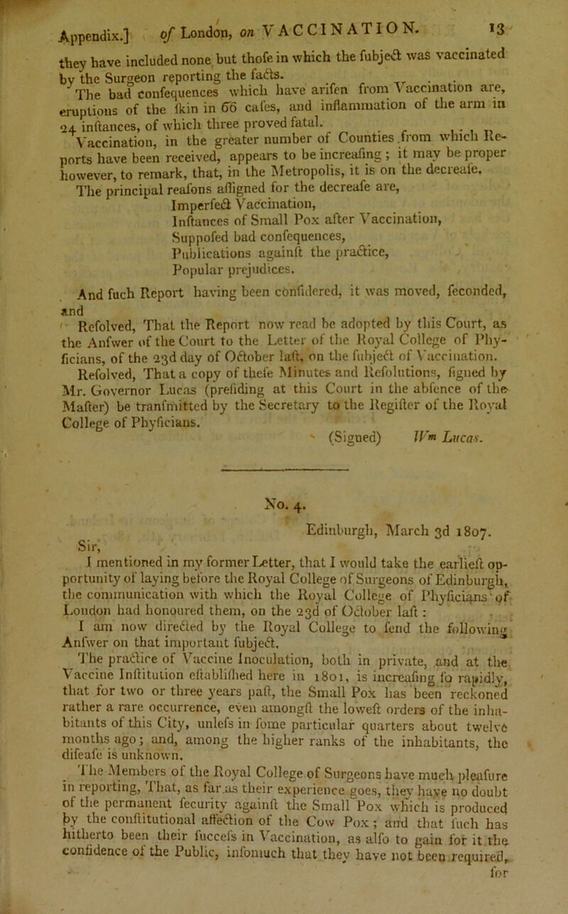 they have included none but thofe in which the fubjeA was vaccinated by the Surgeon reporting the faAs. The bad confequences which have arifen from v accination are, eruptions of the fkin in <T6 cafes, and inflammation of the arm in 24 inftances, of which three proved fatal. Vaccination, in the greater number of Counties from which Re- ports have been received, appears to be increafing ; it may be proper however, to remark, that, in the Metropolis, it is on the decreai'e. The principal real'ons afligned for the decreafe are, I mperfeA Vaccination, Inftances of Small Pox after Vaccination, Suppofed bad confequences, Publications againft the praAicc, Popular prejudices. And fuch Report having been cOnfidered, it was moved, feconded, Refolved, That the Report now read be adopted by this Court, as the Anfvver of the Court to the Letter of the Royal College of Phy- ficians, of the 23d day of OAober laft, on the fubjeA of Vaccination. Refolved, That a copy of thefe Minutes and llefolutions, figned by Mr. Governor Lucas (preliding at this Court in the abfence of the- Matter) be tranfmitted by the Secretary to the Regifter of the Royal College of Phyficians. ' (Signed) W* Lucas. Xo. 4. Edinburgh, March 3d 1807. Sir, I mentioned in my former Letter, that I would take the earlieft op- portunity of laying before the Royal College of Surgeons of Edinburgh, the communication with which the Royal College of Phyficiqns' of London had honoured them, on the 23d of October laft : I am now directed by the Royal College to fend the following Anfwer on that important fubjeA. The praAice of Vaccine Inoculation, both in private, and at the Vaccine Inftitution eftablifhed here in 1801, is increafing fo rapidly, that for two or three years paft, the Small Pox has been reckoned rather a rare occurrence, even amongft the loweft orders of the inha- bitants of this City, unlefs in lome particular quarters about twelve months ago; and, among the higher ranks of the inhabitants, the difeafe is unknown. I lie Members ol the Royal College of Surgeons have much pleafure in reporting, 1 hat, as far .as their experience goes, they have no doubt of the permanent fecurity againft the Small Pox which is produced by the conftitutional affeAion of the Cow Pox; and that fuch has hitherto been their luccels in Vaccination, as alfo to gain for it the confidence ol the Public, infomuch that they have not been required.