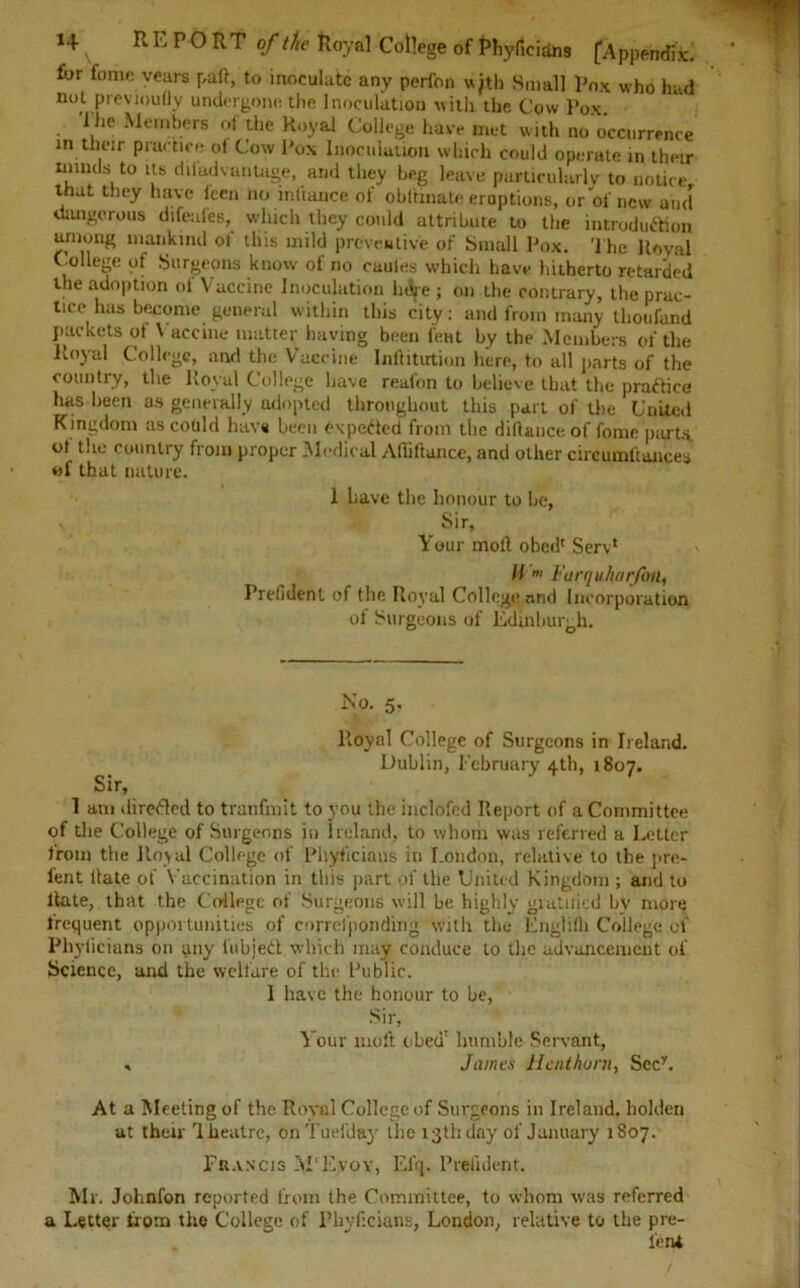 for fame years pad, to inoculate any perfon with Small Pox who had not previoufly undergone the Inoculation with the Cow Pox 'IRe Members of the Royal College have met with no'occurrence in their practice ot Cow Pox Inoculation which could operate in their mmds to its diladvantage, and they beg leave particularly to notice that they have leen no mftance of obltinate eruptions, or of new and dangerous difeafes, which they could attribute to the introduction among mankind oi this mild preventive of Small Pox. The Royal College of Surgeons know of no caules which have lutherto retarded the adoption oi Vaccine Inoculation htSje ; on the contrary, the pruc- lice has become general within this city: and from many thoufand packets of Vaccine matter haying been lent by the Members of the Royal College, and the Vaccine Infiitutiun here, to all parts of the country, the Royal College have reafon to believe that the practice has been as generally adopted throughout this part of the United Kingdom as could have been expected from the diftance of fome parts, oi the country from proper Medical Affiftance, and other circumftances of that nature. 1 have the honour to he, Sir, Your moll obed' Serv* // ii i'urquharfon, Prefident of the Royal College and Incorporation of Surgeons of Edinburgh. Sir, No. 5. Royal College of Surgeons in Ireland. Dublin, February 4th, 1807. 1 am direfled to tranfmit to you the inclofcd Report of a Committee of the College of Surgeons in Ireland, to whom was referred a Letter Irom the Royal College of Pliyficiaus in London, relative to the pre- l’ent Hate of Vaccination in this part of the United Kingdom ; and to Rate, that the College of Surgeons will be highly gratuied bv more frequent opportunities of corrcfponding with the Englifh College of Phylicians on any iubjedl which may conduce to the advancement of Science, and the welfare of the Public. I have the honour to be, Sir, Your molt obed' humble Servant, * James Hentkorn, Sccy. At a Meeting of the Royal College of Surgeons in Ireland, holden at their Theatre, onTuefday the 13th day of January 1807. Francis M'Evoy, Elq. Prefident. Mr. Johnfon reported from the Committee, to whom was referred a Letter from the College of Phyficians, London, relative to the pre- . ” lent