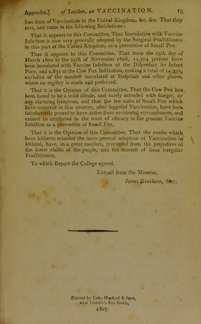 fent ftate of Vaccination in the United Kingdom, &c. See. That they met, and came to the following Relblutions: That it appears to this Committee, That Inoculation with Vaccine Infection is now very generally adopted by the Surgical Practitioners m this part of the United Kingdom, as a preventive of Small Pox. That it appears to this Committee, That from the 25th day of March 1800 to the 25th of November 1806, 11,504 perlons have been inoculated with Vaccine InfeCtion at the Difpenfary for Infant Poor, and 2,831 at the Cow Pox Inftitution, making a total of 14.3307 exclusive of the number inoculated at Iiofpitals mud other places, where no regiftry is made apd preferved. That it is the Opinion of this Committee, That the Cow Pox has been found to be a mild difeafe, and rarely attended whh danger, or any alarming fymptom, and that the few cafes of Small Pox which have occurred in this country, after fuppofed Vaccination, have been fatisfadorily proved to have aril'en from accidental circumftances, and cannot be attributed to the want of efficacy in the genuine Vaccine Infection as a preventive of Small Pox. That it is the Opinion of this Committee, That the caufes which, have hitherto retarded the more general adoption of Vaccination in' Ireland, have, in a great meafure, proceeded from the prejudices of the lower claffes of the people, and the intereft of fome irregular Practitioners. To which Report the College agreed. Extract from the Minutes. Jama I^cnthoni, Stcr. fa Punted by T.ulc>.- HWfard & neat LincoltiVlun fields, 1807.