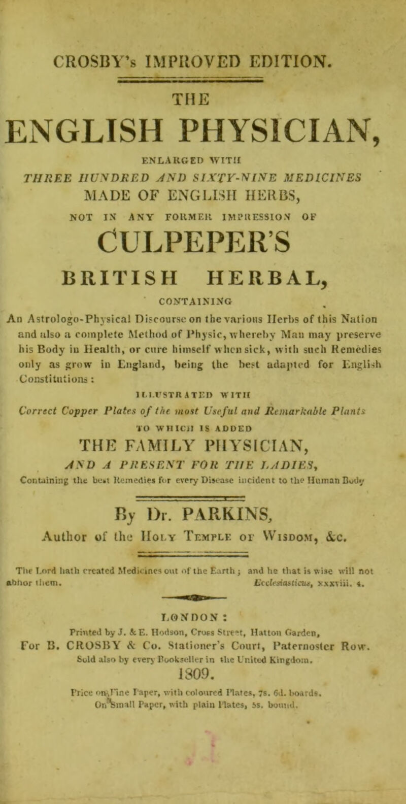 CROSBY’S IMPROVED EDITION TflE ENGLISH PHYSICIAN, ENLARGED WITJI THREE HUNDRED JND SIXTV-NINE MEDICINES MADE OF ENGLISH HERBS, NOT IN ANY FORMER IMPRESSION OF CULPEPER’S BRITISH HERBAL, CONTAINING An Astrologo-Physical Di'courseon tbe various Herbs of this Nation and also a complete Method of I’hysic, whereby Man may preserve his Body in Health, or ctirc himself w hen sick, witli such Kemedies only as grow in Lngland, being the best adapted for Knglish Constitutions: lI.I.rSTR ATED WITH Correct Copper Plates of the. most Useful and Remarkable Plants TO WHICH IS ADDED THE FAMILY PHYSICIAN, NND A PRESENT FOR THE LADIES^ Containing the bust Kemedies for every Disease incident to the Human Budy l)i. PARKINS, Author of the Holy Temple or Wisdom, &c. Tile Lord hath created Medicines out of the Earth j abhor liiem. and he tliat is wise will not L’cclesiastictu, xxxviii, «. T.ONDON ; Printed by J. &E. Hodson, Cross Street, Hatton Garden, For B. CROSBY A Co. Stationer’s Court, Paternoster Row. Sold also by everj- Bookseller in the United Kingdom. 1309. Price on-,fine Paper, with coloured Hates, 7s. 6J. boards. OrAinall Paper, with plain Plates, is. bound.