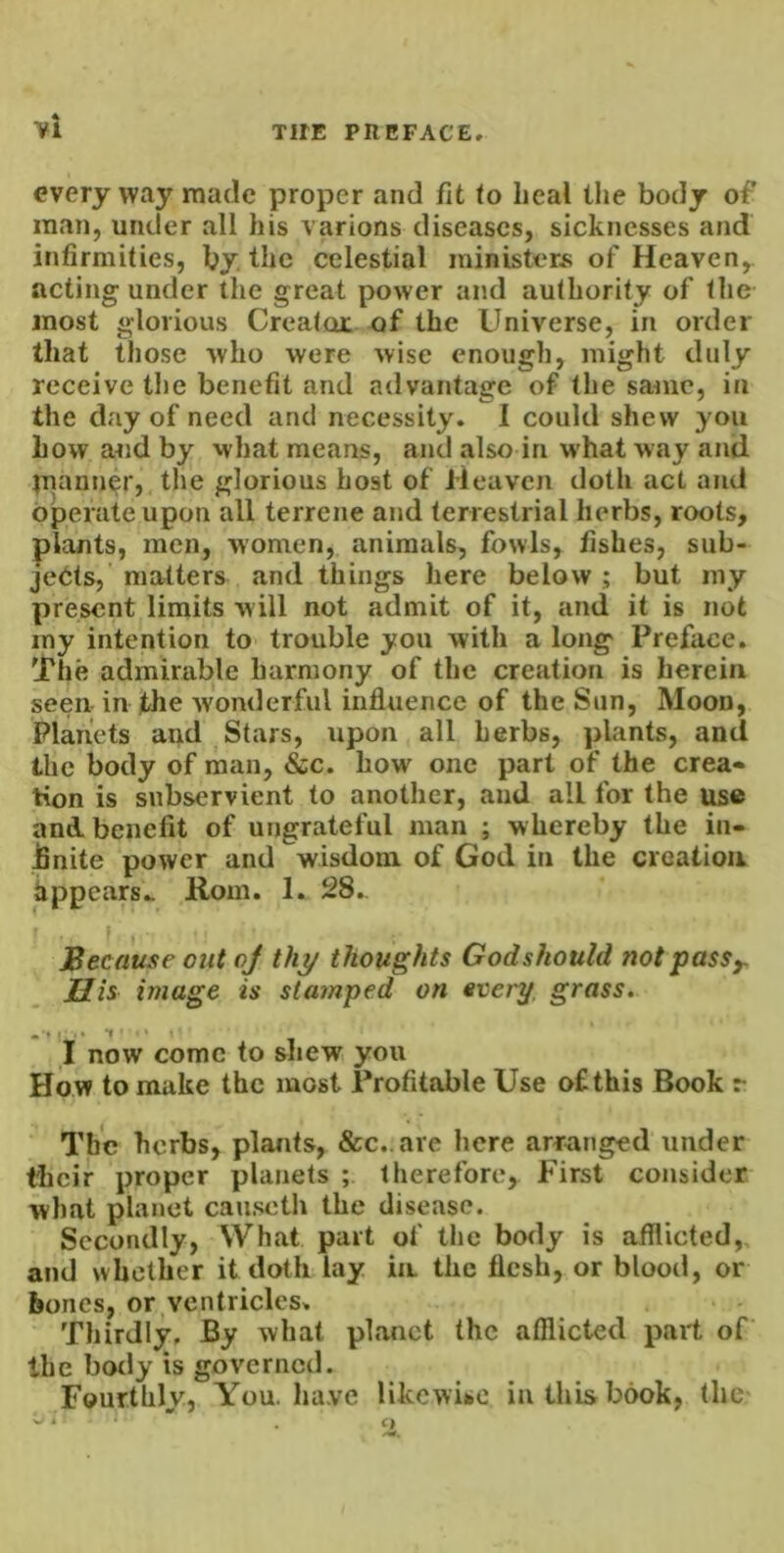 every way made proper and fit to heal the body of man, under all his various diseases, sicknesses and infirmities, by. the celestial ministers of Heaven,, acting under the great power and authority of the most glorious Creatoc of the Universe, in order that those who were wise enough, might duly receive the benefit and advantage of the same, in the day of need and necessity. 1 could shew you how and by what means, and also in what way and juann^r, the glorious host of Heaven doth act and operate upon all terrene and terrestrial herbs, roots, plants, men, women, animals, fowls, fishes, sub- jedts, matters and things here below ; but my present limits will not admit of it, and it is not iny intention to trouble you with a long Preface. The admirable harmony of the creation is herein seen in jthe wonderful influence of the Sun, Moon, Planets and Stars, upon all herbs, plants, and the body of man, &c. how one part of the crea« tion is subservient to another, and all for the use and. benefit of ungrateful man ; whereby the in- JSnite power and wisdom of God in the creation Appears.. Rom. 1. 28.. Because out of thy thoughts God should not pass y. His image is sta?nped on every, grass. now come to shew you How to make the most Profitable Use ofthis Book r The herbs, plants, &c..are here arranged under their proper planets ; therefore. First consider what planet causeth the disease. Secondly, What part of the body is afflicted,, and whether it doth lay in the flesh, or blood, or bones, oryentricles. Thirdly, By what planet the afflicted part of the body is governed. Fourthly, You. have likcwibC in this book, the