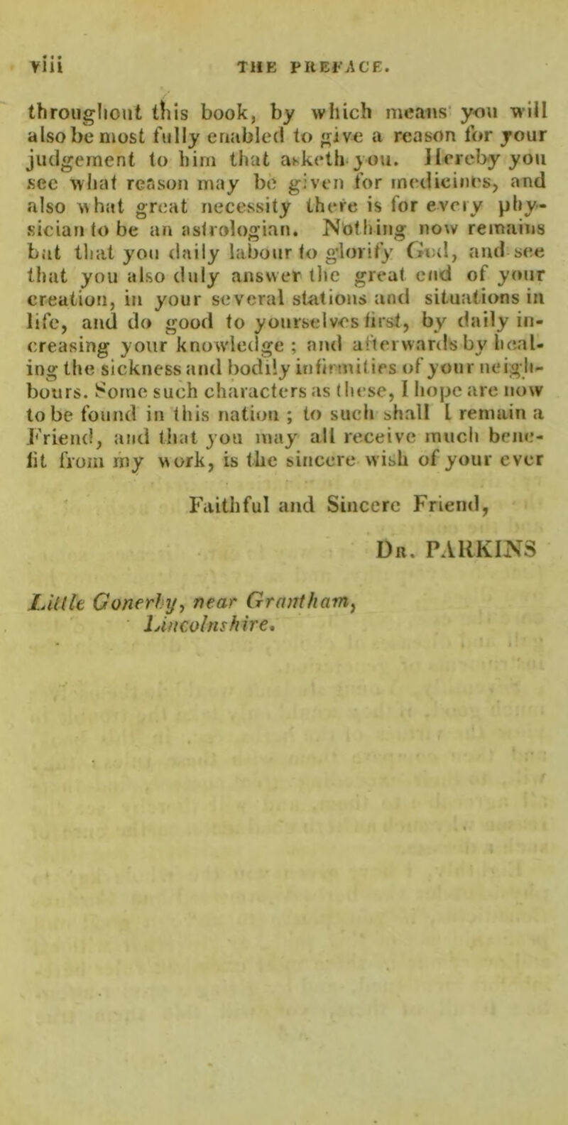 throiigliout this book, by which means you will also be most fully enabled to give a reason for your judgement to him that aKketli-you, Hereby you .sec what reason may be given for medicines, and also what great necessity there is for every phy- siciantobe an astrologian. Nothing now remains but tliat you daily labour to glorify God, and see that you also duly answer tl»e great end of your creation, in your several stations and situations in life, and do good to yourselves first, by daily in- creasing your knowledge ; and afterwards by heal- ing the sickness and bodily infirmities of your neigh- bours. Some such characters as these, I hope are now to be found in this nation ; to such shall I remain a Friend, and that you may all receive much beiie- lit from my work, is the sirmere wish of your ever F'aithful and Sincere Friend, Dr. parkins Link Gonerhy, near Grantham^ lAncolnshire,