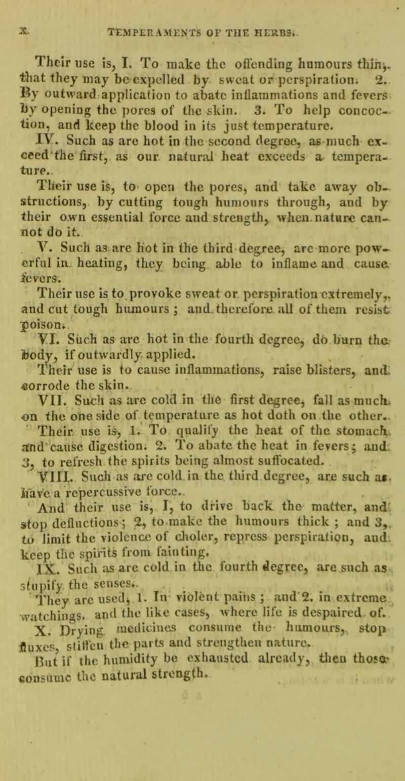 Their use is, I. To make the offending humours thih,. that they may be expelled by sweat or perspiration; 2. By outw-ard application to abate inflammations and fevers, by opening the pores of the skin. 3. To help concoc- tion, and keep the blood in its just temperature. IV. Such as are hot in the second degree, as much ex- ceed'the first, as our natural heat exceeds a tempera- ture. Their use is, tO’ open the pores, and take away ob- structions, by cutting tough humours through, and by their o.wn essential force and strength, when, nature can- not do it. V. Such as are hot in the third deg.rce, arc more pow- erful in. heating, they being, able to inflame and cause; fevers. Their use is to provoke sweat or perspiration extremely,, and cut tough hiunours ; and. therefore all of them resist poison*. VI. Such as are hot in the fourth degree, do burn the body, if outwardly applied. Their use is to cause inflammations, raise blisters, and' eorrode the skin. VII. Siudi as arc cold in the first degree, fall as much, on the one side of temperature as hot doth on the other.. Their, use is, 1. To qualify the heat of the stomach and’causc digestion. 2. To abate the heat in fevers j and 3, to refresh the spirits being almost suffocated. VIII. Snell as arc cold in the tliird degree, are such at. iiav'e a rcpercussive force.. ' And their use is,, I, to drive back the matter, andt stop defluctions ; 2, to.make the humours thick ; and 3, to limit the violence of clioler, repress perspiration, and. keep the spirits from fainting. IX. . Such as arc cold in the fourth degree, are such as stupify the senses.. They arc used^ 1. In- violent pains ; and 2. in extreme watchings, and the like cases, where life is despaired of. X. Drying, medicines consume the- humours,, stop .fluxes sfiflen the parts and strengthen nature. But if the humidity bo exhausted already, tlien thosa* consume the natural strength.