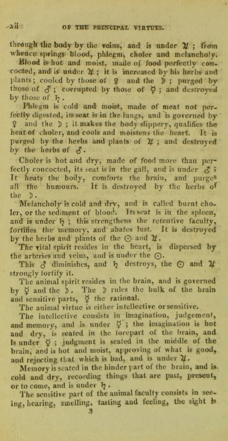 through the body by tlic veins, and is under % ; from whence springs blood, phlegm, choler and melancholy. Blood is- hot and moist, made of food perfectly con- cocted, and is under If. ; it is increased by his herbs and plants; cooled by those of ? ^nd the ]) ; purged by those of (^ ; corrupted by those of ^ ; and destroyed by those of Tj • 1-MiU‘uni is cold and moist, made of meat not per- fectly (Ugestod, its seat is in the lungs, and is governed by $ and the ]) ; it makes the body slippery, qualifies the heat of choler, and cools and moistens the heart. It is purged by the herbs and plants of If ; and destroyed by the herbs of (J. Choler is hot and dry, made of food more than per- fectly concocted, its ^eat is in the gall, and is under ^ J It heats the body, comforts the brain, and purged all the humours. It is destroyed by the herbs the ]). Melancholy is cold and dr\', and is called burnt cho- ler, or the sediment of blood. Its stmt is in the spleen, and is under Tj ; this strengthens the retentive faculty, fortifies the memory, and abates lust. It is destroyed by the herbs and plants of the O and If. The vilal spirit resides in the heart, is dispersed by the arteries and veins, and is under the ©. This cJ diminishes, and Tj destroys, the © and If strongly fortify it. The animal sjnrit resides in the brain, and is governed by 5 and the J). The ]> rules the bulk of the brain and sensitive parts, ^ the rational. The animal virtue is either intellective or sensitive. The intellective consists in imagination, judgement, and memory, and is under $ ; the iniaginatioii is hot and dry, is seated in the forepart of the brain, and Is under $ ; judgment is seated in the middle of the brain, and is hot and moist, approving of what is good, and rejecting that which is bad, and is under If. Memory is seated in the hinder part of the brain, and is cold and dry, recording things that are past, present, or to come, and is under T2 . The sensitive part of the animal faculty coiusists in see- ing, hearing, smelling, tasting and feeling, the sight h