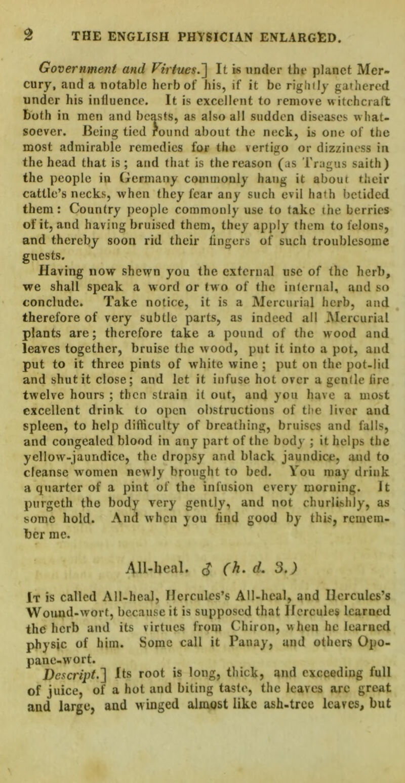 Government and Virtues.~\ It is under the planet Mer- cury, and a notable herb of his, if it be rightly gathered under his influence. It is excellent to remove witchcraft both in men and beasts, as also all sudden diseases what- soever. Being tied round about the neck, is one of the most admirable remedies for the vertigo or dizziness in the head that is; and that is the reason (as Tragus saith) the people in Germany commonly hang it about their cattle’s necks, when they fear any such evil hath betided them: Country people commonly use to take the berries of it, and having bruised them, they apply them to felons, and thereby soon rid their lingers of such troublesome guests. Having now shewn you the external use of the herb, we shall speak a word or two of the infernal, and so conclude. Take notice, it is a Mercurial herb, and ^ therefore of very subtle parts, as indeed all Mercurial plants are; therefore take a pound of the wood and leaves together, bruise the wood, put it into a pot, and put to it three pints of white wine; put on the pot-lid and shut it close; and let it infuse hot over a gentle lire twelve hours ; then strain it out, and you have a most excellent drink to open obstructions of tite liver and spleen, to help difficulty of breathing, bruises and falls, and congealed blood in any part of the body ; it helps the yellow-jaundice, the dropsy and black jaundice, and to cleanse women newly brought to bed. You may drink a quarter of a pint of the infusion every morning. It purgeth the body very gently, and not churlishly, as some hold. And when you find good by this, remem- ber me. All-heal, c? (h. d. 3,) It is called All-heal, Hercules’s All-heal, and Hercules’s Wouud-wort, because it is supposed that Hercules learned the herb and its virtues from Chiron, when he learned physic of him. Some call it Panay, and others Opo- panc-wort. Descript.'] Its root is long, thick, and exceeding full of juice, of a hot and biting taste, the leaves arc great and large, and winged almost like ash-tree leaves, but