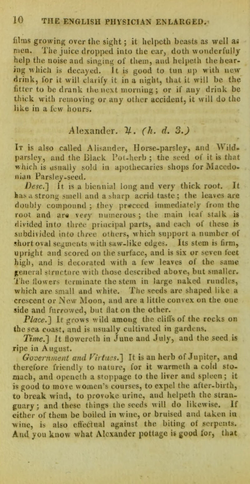 films growing over the sight; it helpeth beasts as well as men. The juice dropped into the earj doth wot\dcrfully help the noise and singing of them, and helpeth the hear- ing whicli is decayed. It is good to tun up with new drink, for it will clarify it in a night, that it will be the fitter to be drank the next morning; or if any drink be thick with removing or any other accident, it will do the like in a few hours. /Alexander. %. (h. d. 3,J It is also called Alisander, Ilorse-parsley, and Wild- parsley, and the Black I’ol-herb ; the .seed of it is that w hich is usually .sold in apothecaries shops for Macedo- nian Parsley-seed. Desc.'] It is a biennial long and very thick root. It ha.s a strong smell and a sharp acrid ta.stc ; the leaves are doubly compound ; they proceed immediately from the root and ar« very numerous ; the main leaf stalk is divided into three principal parts, and each of these is subdivided into three others, which sujiport a number of .short oval segmeiits with saw-like edges. Its stem is firm, upright and scored on the surface, and is six or seven feet high, and is decorated with a few leaves of the same general slrnctnre with those described above, but smaller, 'i'he flowers terminate the stem in large naked nindles, which are small and white. The seeds are shaped like a crescent or ISew Moon, and are a little convex on the oue side and furrowed, but Hat on the other. Place.'] It grows wild among the cliffs of the rocks on the sea coast, and is usually cultivated in gardens. Time.] It tiovvereth in June and July, and the seed i.s ripe in August. Government and Virtues.] It is an herb of Jupiter, and therefore friendly to nature, for it warmetli a cold sto- mach, and openeth a stoppage to the liver and spleen; it is good to move women’s courses, to expel the after-birth, to break wind, to provoke urine, and helpeth the stran- guary; and these things the seeds will do likewise. If cither of them be boiled in wine, or bruised and taken in wine, is also crtcOtnal against the biting of serpents. And you know what Alexander pottage is good for, that