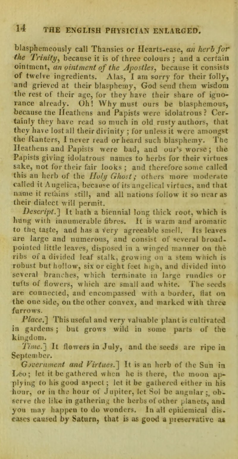 blasphemeously call Thansics or llcarts-case, an herb for the Trinity^ because it is of three colours ; and a certain oiutnicnt, an ointment of the Apostles^ because it consists of twelve ingredients. Alas, I am sorry for their folly, and grieved at their blasphemy, God send them wisdom the rest of their age, for they have their share of igno- rance already. Oh! Why must ours be blasphemous, because tne Heathens and Papists were idolatrous ? Cer- tainly they have read so much in old rusty authors, that they have lost all their divinity ; for unless it were amongst the Ranters, I never read or heard such blasphemy. The Heathens and Papists were bad, and our’s worse; the Papists giving idolatrous names to herbs for their virtues sake, not for their fair looks ; and therefore some called this an herb of the Holy Ghost; others more moderate called it Angelica, because of its angelical virtues, and that name it retains still, and all nations follow it so near as their dialect will permit, Descript.'] it hath a biennial long thick root, which is bung with innumerable fibres. It is warm and aromatic to the. taste, and has a very agreeable smell. Its leaves are large and numerous, and consist of several broad, pointed little leaves, disposed in .a winged manner on the ribs of a divided leaf stalk, growing on a stem wnich is robust but hollow, six or eight feet hign, and divided into several branches, which terminate in large nindles or tults of flowers, which arc small and white. The seeds are connected, and encompassed with a border, Hat on the one side, on the other convex, and marked w ith three furrows. Place,'] This useful and very valuable plant is cultivated in gardens ; but grows wild in some parts of the kingdom. Time.] It flowers in July, ami the seeds are ripe in Septem her. Government and Firtues.] It is an herb of the Sun in Leo; let it be gathered when he is there, the moon ap- plying to his good aspect; let it be gathered either in his hour, or in the hour of Jupiter, let Sol be angular;, ob- serve the like in gathering the herbs of other planets, and you may happen to do wonders. In all epidemical dis- cases caused by Saturn, that is as good a pieservativc as
