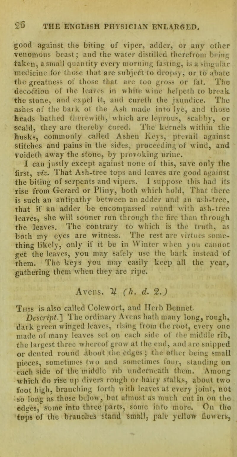 good against the biting of viper, adder, or any other venomons beast; and the water distilled therefrom being taken, a small quantity every morning la'«iing, is a singnlar medicine for those that are subject to drops), or to abate the greatness of those that are too gross or fat. The decoction of the leaves in white Mine helpeth to break the stone, and expel it, and ciireth the jaundice. The ashes of the bark of the Ash made into lye, and those beads bathed therewith, which are leinous, scahby, or scald, they are thereby cured. The kernels m ithin the husks, commonly called Ashen Ke\s, jrrevail against stitches and pains in the sides, proceeding of uind, and voideth away the stone, by ))iovoking urine. 1 can j'lsily except against none of this, save only the first, viz. That Ash-tree tojis and leaves are good cagainst the biting of serpents and vipers. 1 suppose this had its vise from Gerard or Pliny, both uhieh hold, That there is such an antipathy between an adder and an a^h-free, that if an adder be encompassed round with a'-h-tree leaves, she will sooner run through the fire than through the leaves. The contrary to which is the truth, as both my eyes are witness. 'J'he rest are virtues some- thing likely, only if it be in ^^’inter w lum \ on cannot get the leaves, you may safely use the bark instt'ad of them. The ke)S you may easily keep all the year, gathering them when they arc ripe. Avens. ”2/ (Ii. d. 2.J Tms is also called Colcwort, and Ilcrb Bennct Descripi.] The ordinary Avens hath many long, rough, dark green winged leaves, rising from the roof, every one made of many leaves set on each side of the midille rib, the largest three whereof grow at the end, and are snipped or dented round About tiu- edges; the other being small pieces, sometimes two and sometimes four, standing on each side of the middle rib underneath them. Among which do rise np divers rough or hairy stalks, about two foot high, branching forth with leaves at every joint, not so long as those below, but almost as much cut in on the edges, some into three parts, some into more. On the tops of the branches stand ^mall, pale yellow flowers,