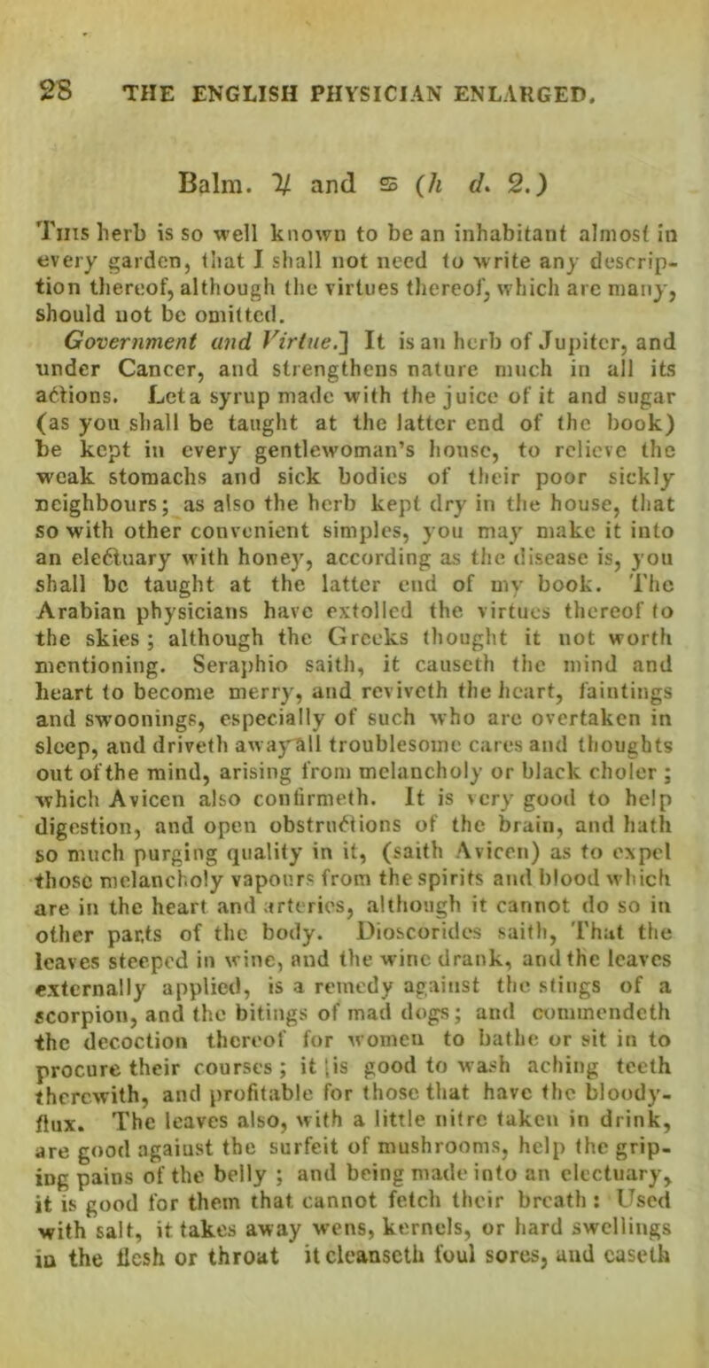 Balm. 1/ and 25 {h </. 2.) Tins herb is so well known to be an inhabitant almost in every garden, that I shall not need to write any descrip- tion thereof, although the virtues thereof, which are many, should not be omitted. Government and Virtue.'] It is an herb of Jupiter, and under Cancer, and strengthens nature much in all its a<^-tions. Let a syrup made with the juice of it and sugar (as you shall be taught at the latter end of the book) be kept in every gentlewoman’s house, to relieve the weak stomachs and sick bodies of their poor sickly neighbours; as also the herb kept dry in the house, that so with other convenient simples, you may make it into an ele6luary with honey, according as the disease is, you shall be taught at the latter end of my book. The Arabian physicians have extolled the virtues thereof to the skies; although the Greeks thought it not worth mentioning. Seraphio saith, it causeth the mind and heart to become merry, and reviveth the heart, faintings and sw’oonings, especially of such who arc overtaken in sleep, and driveth awajrall troublesome cares and thoughts out of the mind, arising from melancholy or black cholcr ; which Avicen also confirmeth. It is very good to help digestion, and open obstnu^Hons of the brain, and hath so much purging quality in it, (saith Avicen) as to expel those melancholy vapours from the spirits and blood which are in the heart and arteries, although it cannot do so in other parts of the body. Dioscorides saith. That the leaves steeped in wine, and the wine drank, and the leaves externally applied, is a remedy against the stings of a scorpion, and the bitings of mad dogs; and (X)mmcndcth the decoction thereof for women to bathe or sit in to procure their courses ; it [is good to wash aching teeth therewith, and profitable for those that have the bloody- flux. The leaves also, with a little nitre taken in drink, are good agaiust the surfeit of mushrooms, help the grip- ing pains of the belly ; and being made into an electuary, it is good for them that cannot fetch their breath : Used with salt, it takes away w’ens, kernels, or hard swellings in the llesh or throat itcleanseth foul sores, and caseth