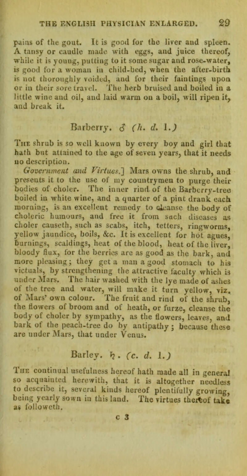 paias of the gout. It is good for the liver and spleen. A tansy or caudle made with eggs, and juice thereof, while it is young, putting to it some sugar and rose-water, is good for a woman in child-bed, when the after-birth is not thoroughly voided, and for their faintings upon or in their sore travel. The herb bruised and boiled in a little wine and oil, and laid warm on a boil, will ripen it, and break it. Barberry. cJ (h. d. 1.) The shrub is so well known by every boy and girl that hath but attained to the age of seven years, that it needs no description. Government and Virtues.'] Mars owns the shrub, and presents it to the use of my countrymen to purge their bodies of choler. The inner rind-of the Barberry-tree boiled in white wine, and a quarter of a pint drank each morning, is an excellent remedy to oleansc the body of choleric humours, and free it from such diseases as choler causcth, such as scabs, itch, tetters, ringworms, yellow jaundice, boils, &c. It is excellent for hot agues, burnings, scaldings, heat of the blood, heat of the liver, bloody flux, for the berries arc as good as the bark, and more pleasing; they get a man a good stomach to his victuals, by strengthening the attractive faculty which is under Mars. The hair washed with the lye made of ashes of the tree and water, will make it turn yellow, viz. of Mars’ own colour. The fruit and rind of the shrub, the flowers of broom and of heath, or furze, cleanse the body of choler by sympathy, as the flowers, leaves, and bark of the peach-tree do by antipathy ; because these are under Alars, that under Venus. Barley, b* (c. d. i.) The continual usefulness hereof hath made all in general so acquainted herewith, that it is altogether needless to describe it, several kinds hereof plentifully growing, being yearly sown in this land. The virtues thereof take as folioweth.